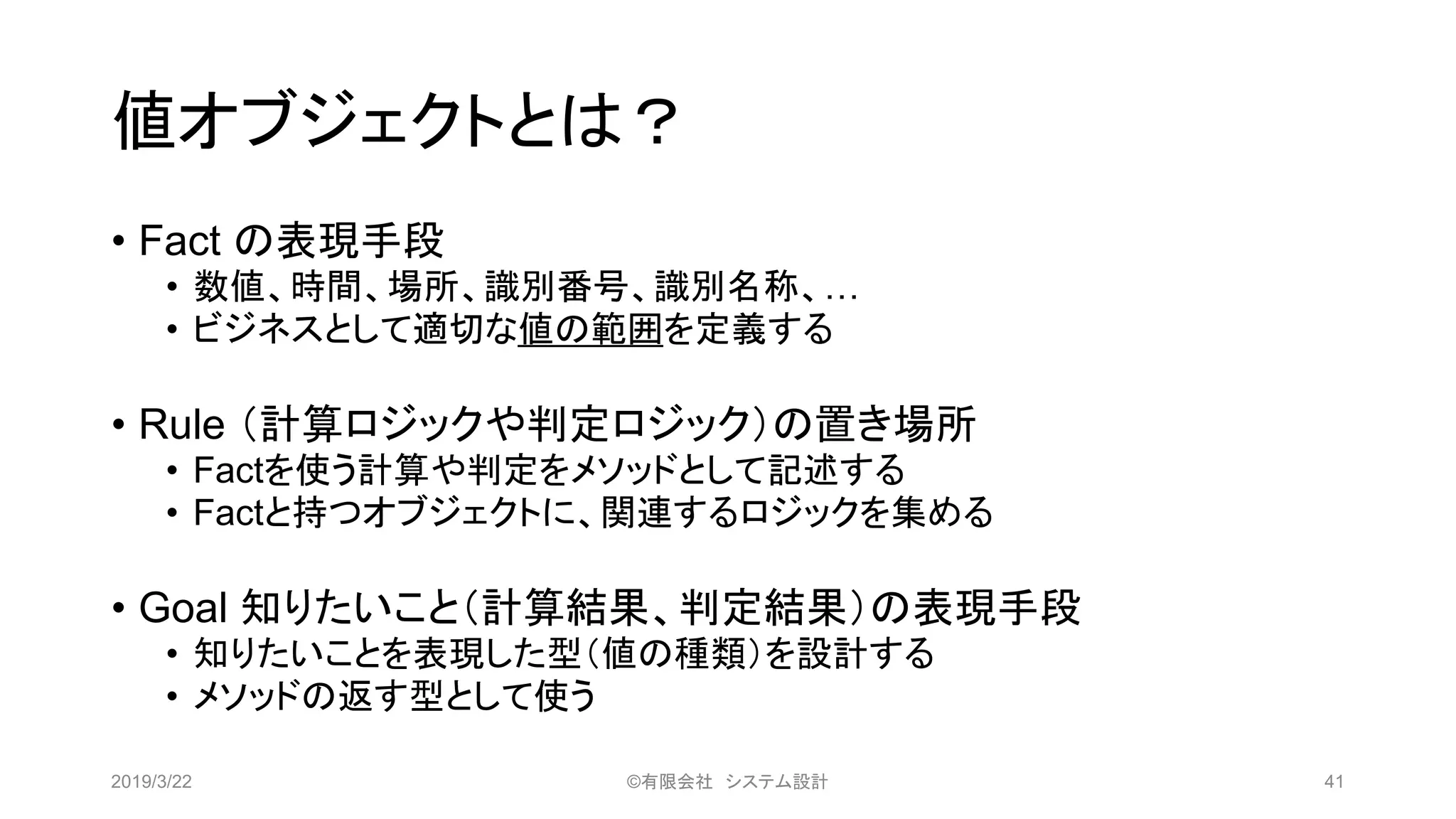 値オブジェクトとは？
• Fact の表現手段
• 数値、時間、場所、識別番号、識別名称、…
• ビジネスとして適切な値の範囲を定義する
• Rule （計算ロジックや判定ロジック）の置き場所
• Factを使う計算や判定をメソッドとして記述する
• Factと持つオブジェクトに、関連するロジックを集める
• Goal 知りたいこと（計算結果、判定結果）の表現手段
• 知りたいことを表現した型（値の種類）を設計する
• メソッドの返す型として使う
2019/3/22 ©有限会社 システム設計 41
 