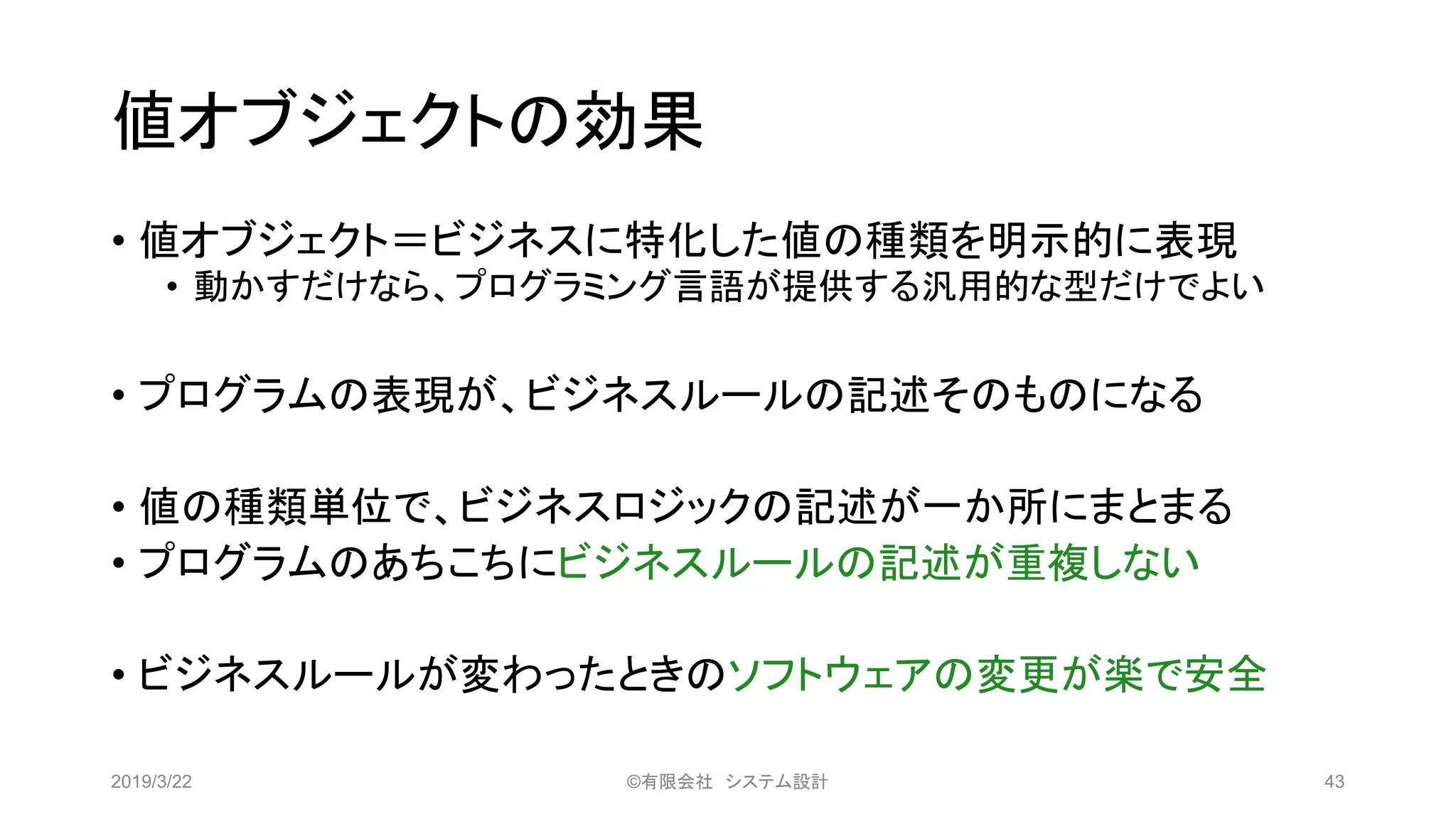 値オブジェクトの効果
• 値オブジェクト＝ビジネスに特化した値の種類を明示的に表現
• 動かすだけなら、プログラミング言語が提供する汎用的な型だけでよい
• プログラムの表現が、ビジネスルールの記述そのものになる
• 値の種類単位で、ビジネスロジックの記述が一か所にまとまる
• プログラムのあちこちにビジネスルールの記述が重複しない
• ビジネスルールが変わったときのソフトウェアの変更が楽で安全
2019/3/22 ©有限会社 システム設計 43
 