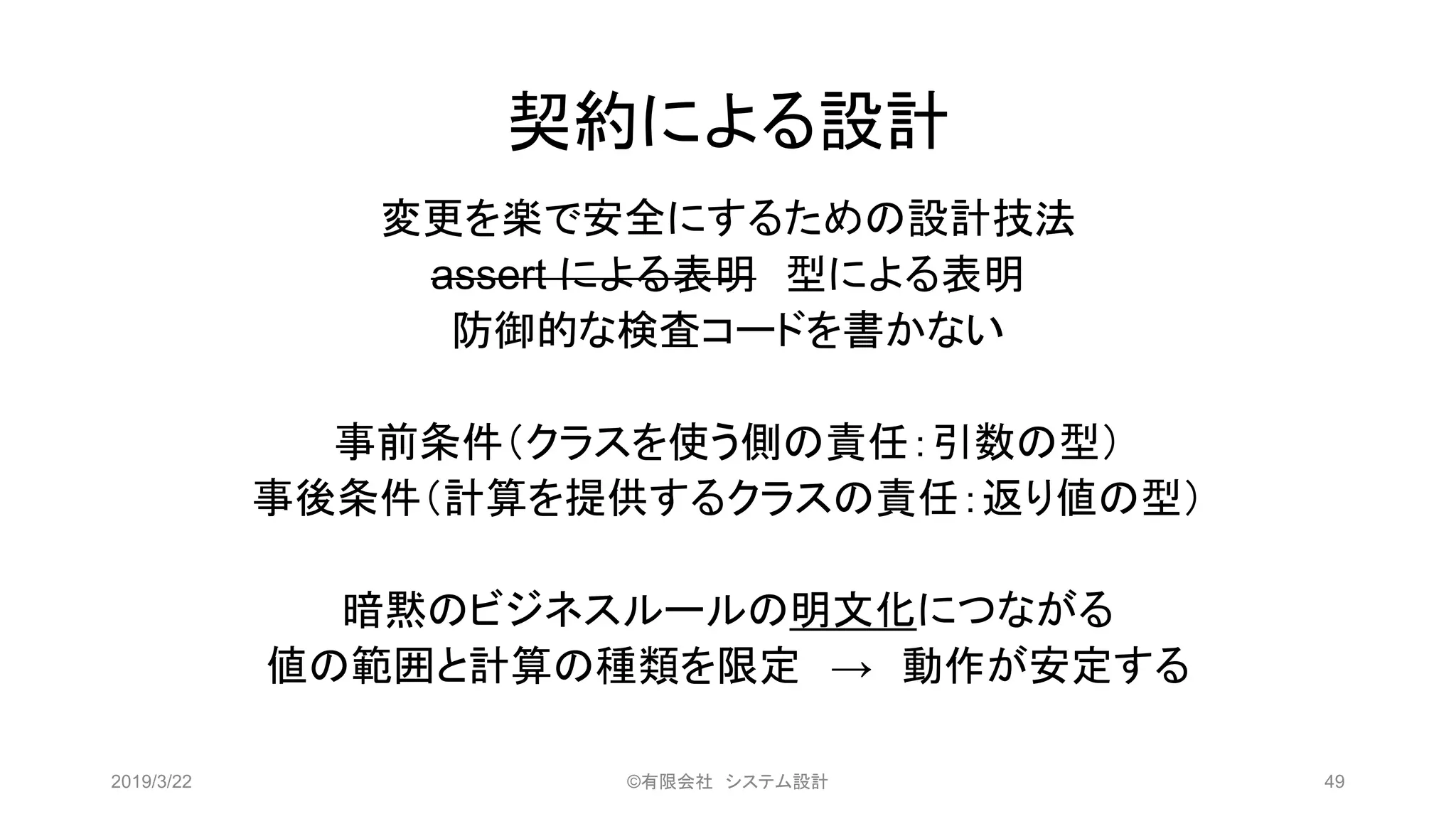 契約による設計
変更を楽で安全にするための設計技法
assert による表明 型による表明
防御的な検査コードを書かない
事前条件（クラスを使う側の責任：引数の型）
事後条件（計算を提供するクラスの責任：返り値の型）
暗黙のビジネスルールの明文化につながる
値の範囲と計算の種類を限定 → 動作が安定する
2019/3/22 ©有限会社 システム設計 49
 