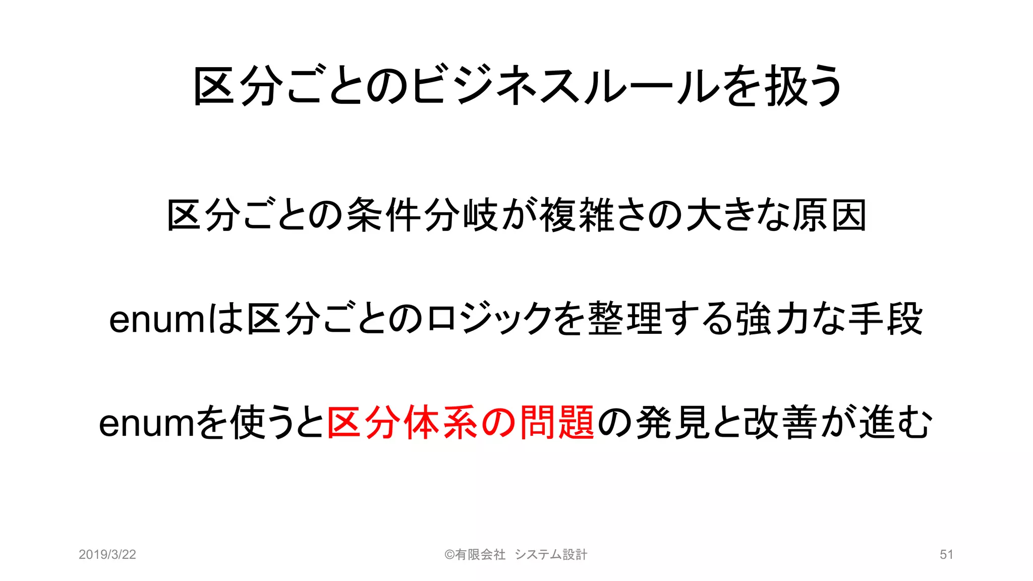区分ごとのビジネスルールを扱う
区分ごとの条件分岐が複雑さの大きな原因
enumは区分ごとのロジックを整理する強力な手段
enumを使うと区分体系の問題の発見と改善が進む
2019/3/22 ©有限会社 システム設計 51
 