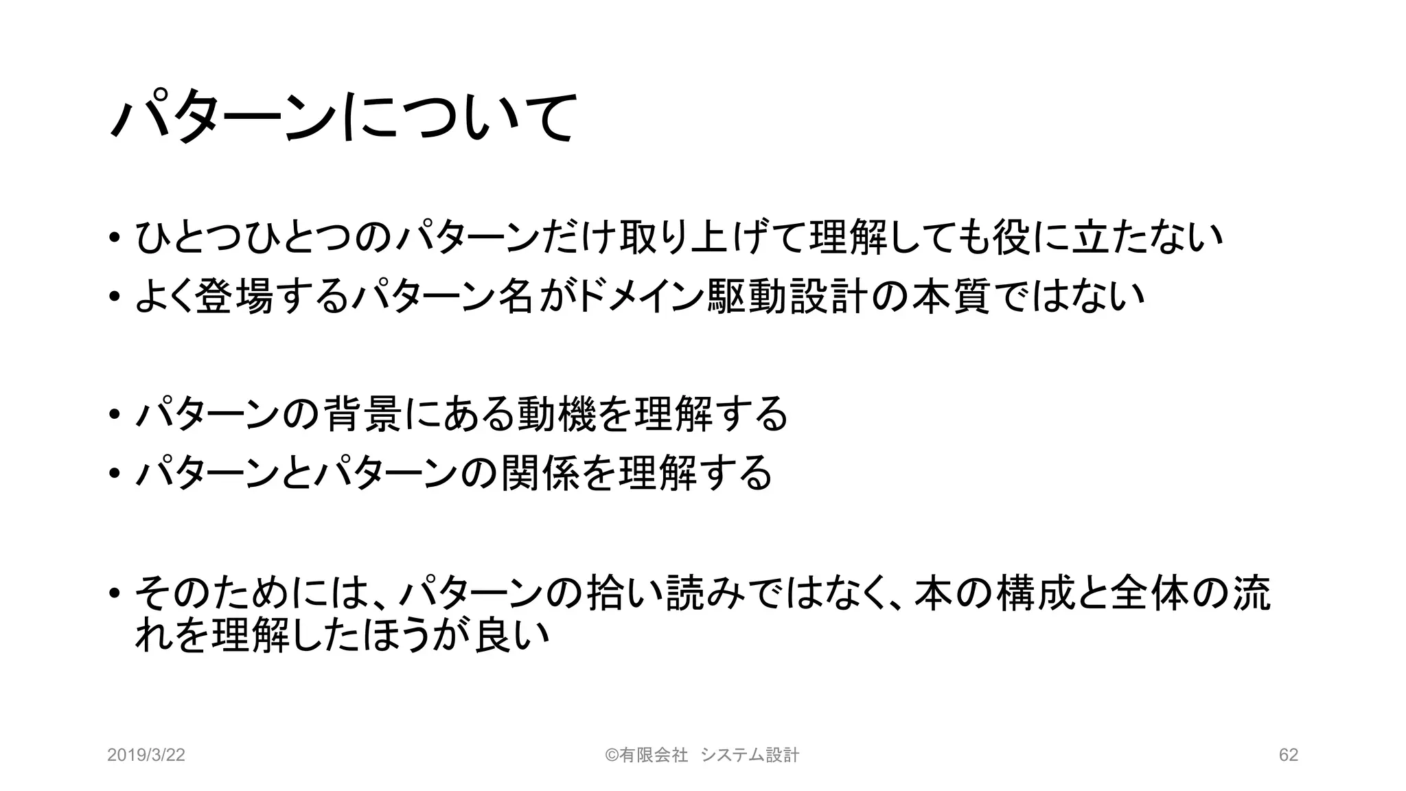 パターンについて
• ひとつひとつのパターンだけ取り上げて理解しても役に立たない
• よく登場するパターン名がドメイン駆動設計の本質ではない
• パターンの背景にある動機を理解する
• パターンとパターンの関係を理解する
• そのためには、パターンの拾い読みではなく、本の構成と全体の流
れを理解したほうが良い
2019/3/22 ©有限会社 システム設計 62
 
