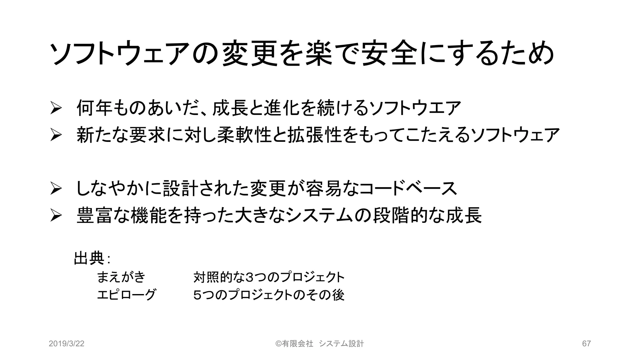 ソフトウェアの変更を楽で安全にするため
➢ 何年ものあいだ、成長と進化を続けるソフトウエア
➢ 新たな要求に対し柔軟性と拡張性をもってこたえるソフトウェア
➢ しなやかに設計された変更が容易なコードベース
➢ 豊富な機能を持った大きなシステムの段階的な成長
出典：
まえがき 対照的な３つのプロジェクト
エピローグ ５つのプロジェクトのその後
2019/3/22 ©有限会社 システム設計 67
 