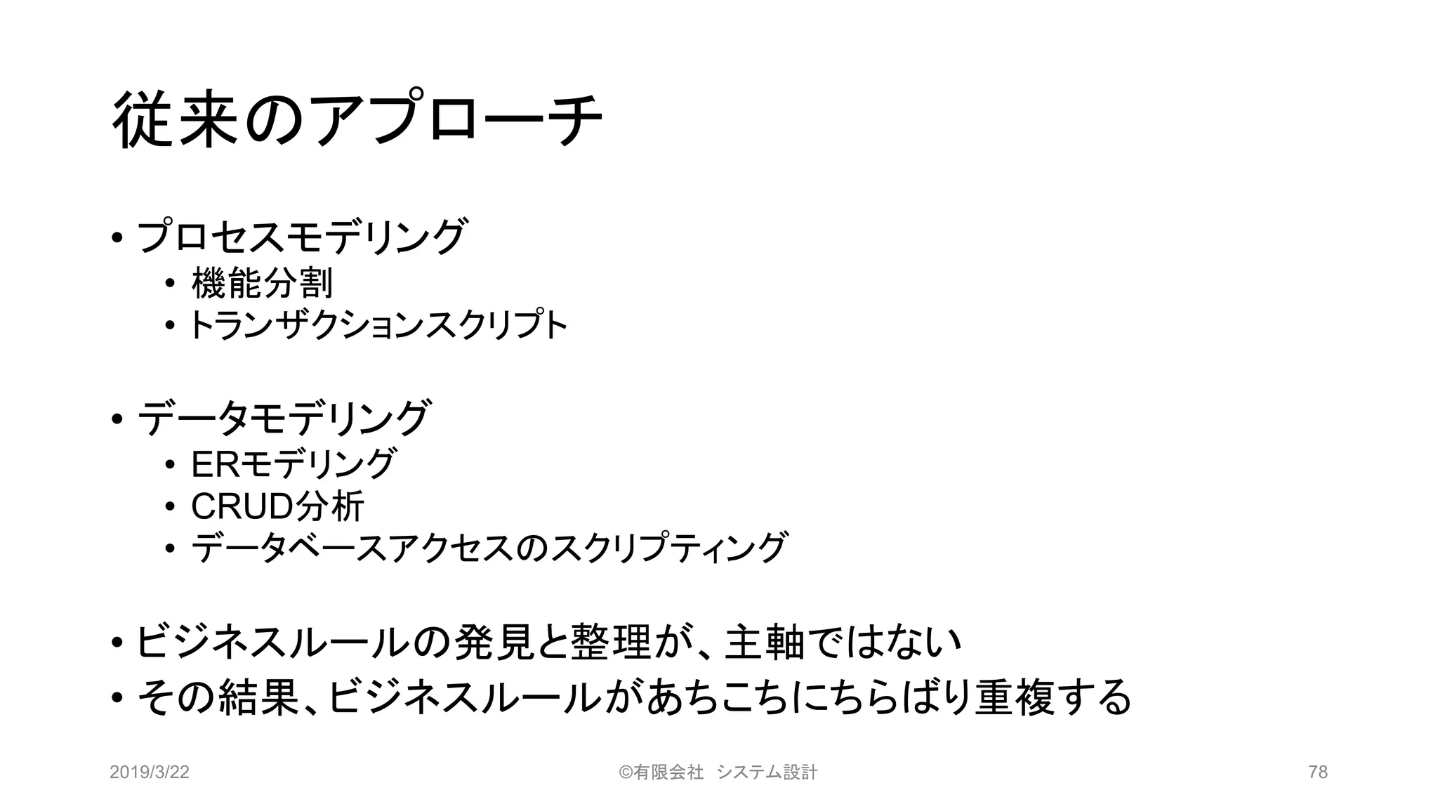 従来のアプローチ
• プロセスモデリング
• 機能分割
• トランザクションスクリプト
• データモデリング
• ERモデリング
• CRUD分析
• データベースアクセスのスクリプティング
• ビジネスルールの発見と整理が、主軸ではない
• その結果、ビジネスルールがあちこちにちらばり重複する
2019/3/22 ©有限会社 システム設計 78
 
