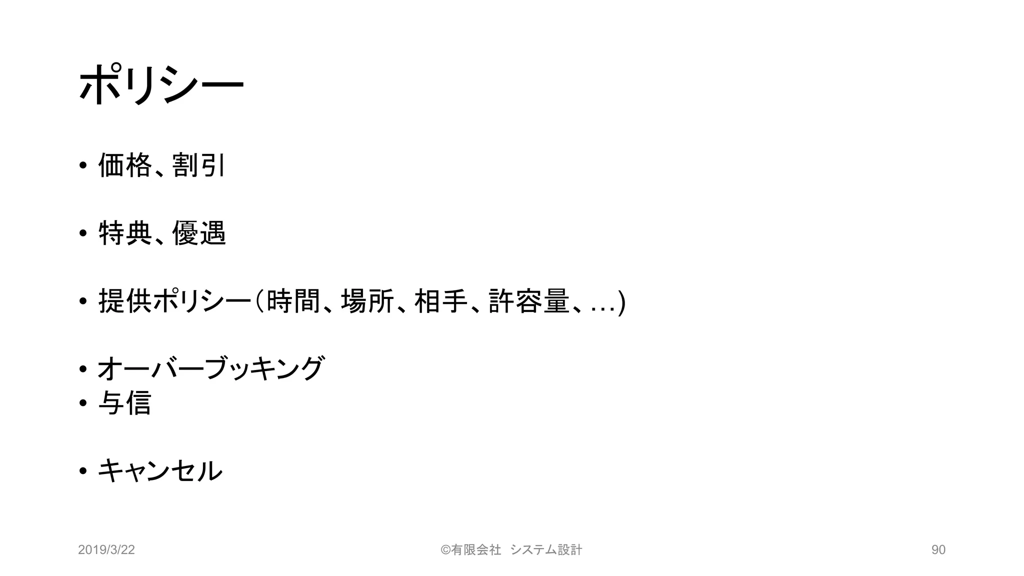 ポリシー
• 価格、割引
• 特典、優遇
• 提供ポリシー（時間、場所、相手、許容量、…)
• オーバーブッキング
• 与信
• キャンセル
2019/3/22 ©有限会社 システム設計 90
 
