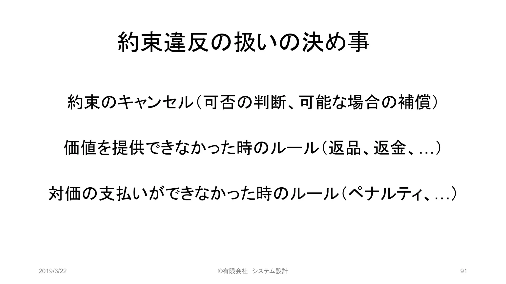 約束違反の扱いの決め事
約束のキャンセル（可否の判断、可能な場合の補償）
価値を提供できなかった時のルール（返品、返金、…）
対価の支払いができなかった時のルール（ペナルティ、…）
2019/3/22 ©有限会社 システム設計 91
 