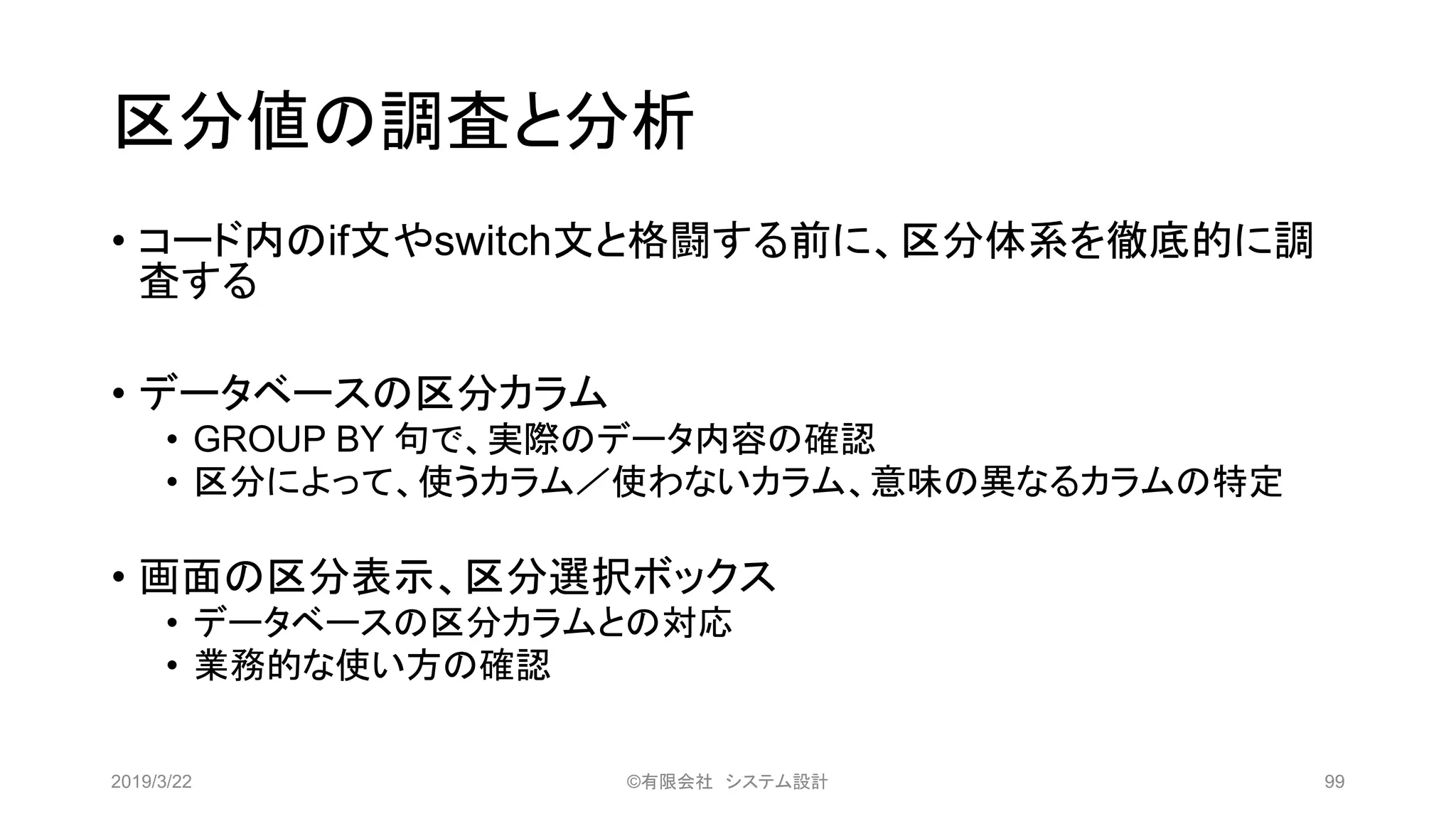 区分値の調査と分析
• コード内のif文やswitch文と格闘する前に、区分体系を徹底的に調
査する
• データベースの区分カラム
• GROUP BY 句で、実際のデータ内容の確認
• 区分によって、使うカラム／使わないカラム、意味の異なるカラムの特定
• 画面の区分表示、区分選択ボックス
• データベースの区分カラムとの対応
• 業務的な使い方の確認
2019/3/22 ©有限会社 システム設計 99
 