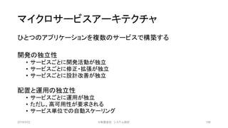 マイクロサービスアーキテクチャ
ひとつのアプリケーションを複数のサービスで構築する
開発の独立性
• サービスごとに開発活動が独立
• サービスごとに修正・拡張が独立
• サービスごとに設計改善が独立
配置と運用の独立性
• サービスごとに運用が独立
• ただし、高可用性が要求される
• サービス単位での自動スケーリング
2019/3/22 ©有限会社 システム設計 106
 