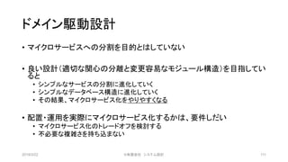 ドメイン駆動設計
• マイクロサービスへの分割を目的とはしていない
• 良い設計（適切な関心の分離と変更容易なモジュール構造）を目指してい
ると
• シンプルなサービスの分割に進化していく
• シンプルなデータベース構造に進化していく
• その結果、マイクロサービス化をやりやすくなる
• 配置・運用を実際にマイクロサービス化するかは、要件しだい
• マイクロサービス化のトレードオフを検討する
• 不必要な複雑さを持ち込まない
2019/3/22 ©有限会社 システム設計 111
 