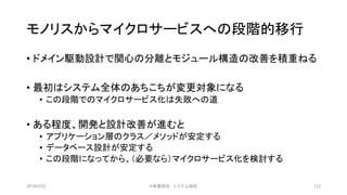 モノリスからマイクロサービスへの段階的移行
• ドメイン駆動設計で関心の分離とモジュール構造の改善を積重ねる
• 最初はシステム全体のあちこちが変更対象になる
• この段階でのマイクロサービス化は失敗への道
• ある程度、開発と設計改善が進むと
• アプリケーション層のクラス／メソッドが安定する
• データベース設計が安定する
• この段階になってから、（必要なら）マイクロサービス化を検討する
2019/3/22 ©有限会社 システム設計 112
 
