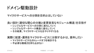 ドメイン駆動設計
マイクロサービスへの分割を目的とはしていない
良い設計（適切な関心の分離と変更容易なモジュール構造）を目指す
• シンプルなサービスへの分割に進化していく
• シンプルなデータベース構造に進化していく
• その結果、マイクロサービス化をやりやすくなる
実際に配置・運用をマイクロサービスに分割するかは、要件しだい
• マイクロサービス化のトレードオフを検討する
• 不必要な複雑さを持ち込まない
2019/3/22 ©有限会社 システム設計 130
 