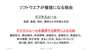 ソフトウエアが複雑になる理由
ビジネスルール
金額、数量、期日、場所などの計算と判定
ビジネスルールを適用する条件による分岐
顧客区分、商品種別、有効期間、地域区分、金額区分、数量区分、
取引種類、取引状態、支払い方法、支払いタイミング、
割り増し条件、割引条件、キャンセル可能条件、…
2019/3/22 ©有限会社 システム設計 18
 