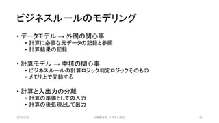 ビジネスルールのモデリング
• データモデル → 外周の関心事
• 計算に必要な元データの記録と参照
• 計算結果の記録
• 計算モデル → 中核の関心事
• ビジネスルールの計算ロジック判定ロジックそのもの
• メモリ上で完結する
• 計算と入出力の分離
• 計算の準備としての入力
• 計算の後処理として出力
2019/3/22 ©有限会社 システム設計 31
 