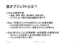 値オブジェクトとは？
• Fact の表現手段
• 数値、時間、場所、識別番号、識別名称、…
• ビジネスとして適切な値の範囲を定義する
• Rule （計算ロジックや判定ロジック）の置き場所
• Factを使う計算や判定をメソッドとして記述する
• Factと持つオブジェクトに、関連するロジックを集める
• Goal 知りたいこと（計算結果、判定結果）の表現手段
• 知りたいことを表現した型（値の種類）を設計する
• メソッドの返す型として使う
2019/3/22 ©有限会社 システム設計 41
 