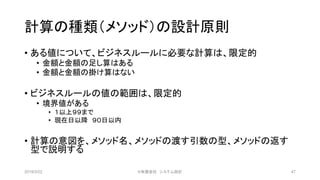 計算の種類（メソッド）の設計原則
• ある値について、ビジネスルールに必要な計算は、限定的
• 金額と金額の足し算はある
• 金額と金額の掛け算はない
• ビジネスルールの値の範囲は、限定的
• 境界値がある
• １以上９９まで
• 現在日以降 ９０日以内
• 計算の意図を、メソッド名、メソッドの渡す引数の型、メソッドの返す
型で説明する
2019/3/22 ©有限会社 システム設計 47
 