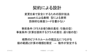 契約による設計
変更を楽で安全にするための設計技法
assert による表明 型による表明
防御的な検査コードを書かない
事前条件（クラスを使う側の責任：引数の型）
事後条件（計算を提供するクラスの責任：返り値の型）
暗黙のビジネスルールの明文化につながる
値の範囲と計算の種類を限定 → 動作が安定する
2019/3/22 ©有限会社 システム設計 49
 