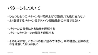 パターンについて
• ひとつひとつのパターンだけ取り上げて理解しても役に立たない
• よく登場するパターン名がドメイン駆動設計の本質ではない
• パターンの背景にある動機を理解する
• パターンとパターンの関係を理解する
• そのためには、パターンの拾い読みではなく、本の構成と全体の流
れを理解したほうが良い
2019/3/22 ©有限会社 システム設計 62
 