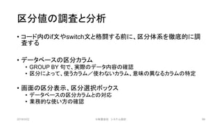 区分値の調査と分析
• コード内のif文やswitch文と格闘する前に、区分体系を徹底的に調
査する
• データベースの区分カラム
• GROUP BY 句で、実際のデータ内容の確認
• 区分によって、使うカラム／使わないカラム、意味の異なるカラムの特定
• 画面の区分表示、区分選択ボックス
• データベースの区分カラムとの対応
• 業務的な使い方の確認
2019/3/22 ©有限会社 システム設計 99
 