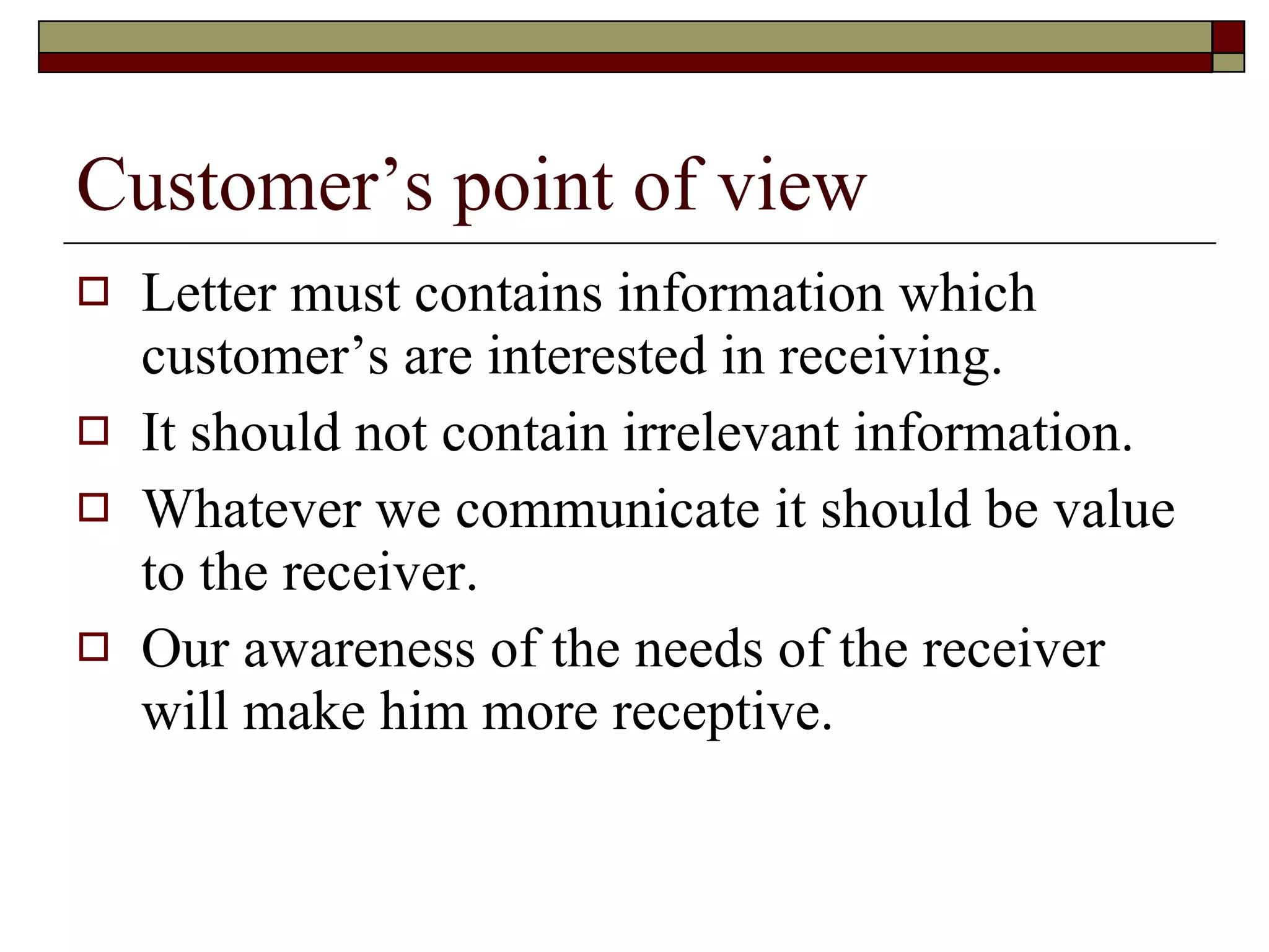 Customer’s point of view Letter must contains information which customer’s are interested in receiving. It should not contain irrelevant information. Whatever we communicate it should be value to the receiver. Our awareness of the needs of the receiver will make him more receptive. 