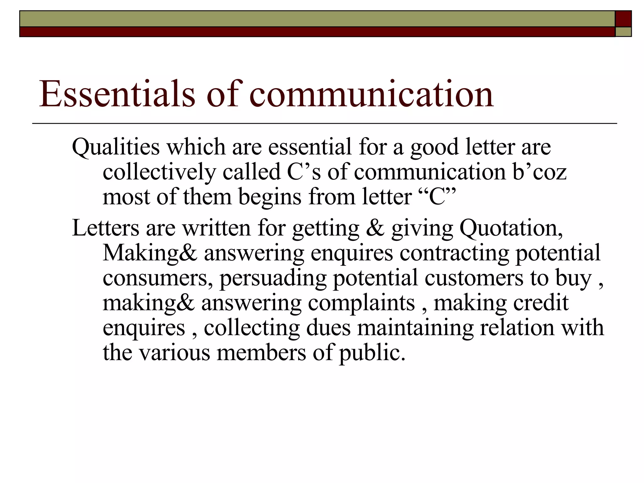 Essentials of communication Qualities which are essential for a good letter are collectively called C’s of communication b’coz most of them begins from letter “C” Letters are written for getting & giving Quotation, Making& answering enquires contracting potential consumers, persuading potential customers to buy , making& answering complaints , making credit enquires , collecting dues maintaining relation with the various members of public. 