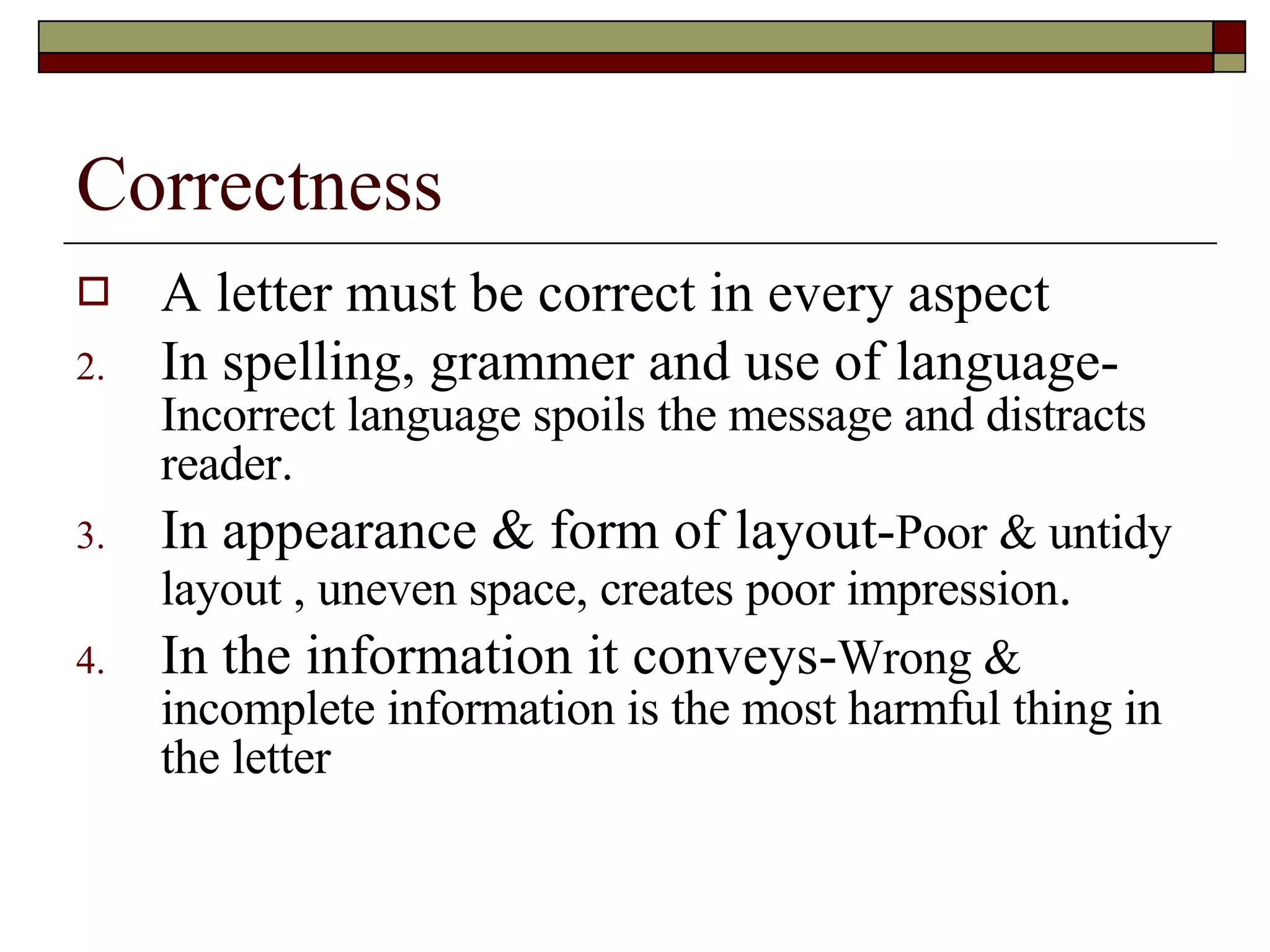 Correctness A letter must be correct in every aspect In spelling, grammer and use of language-  Incorrect language spoils the message and distracts reader. In appearance & form of layout- Poor & untidy layout , uneven space, creates poor impression . In the information it conveys- Wrong & incomplete information is the most harmful thing in the letter 