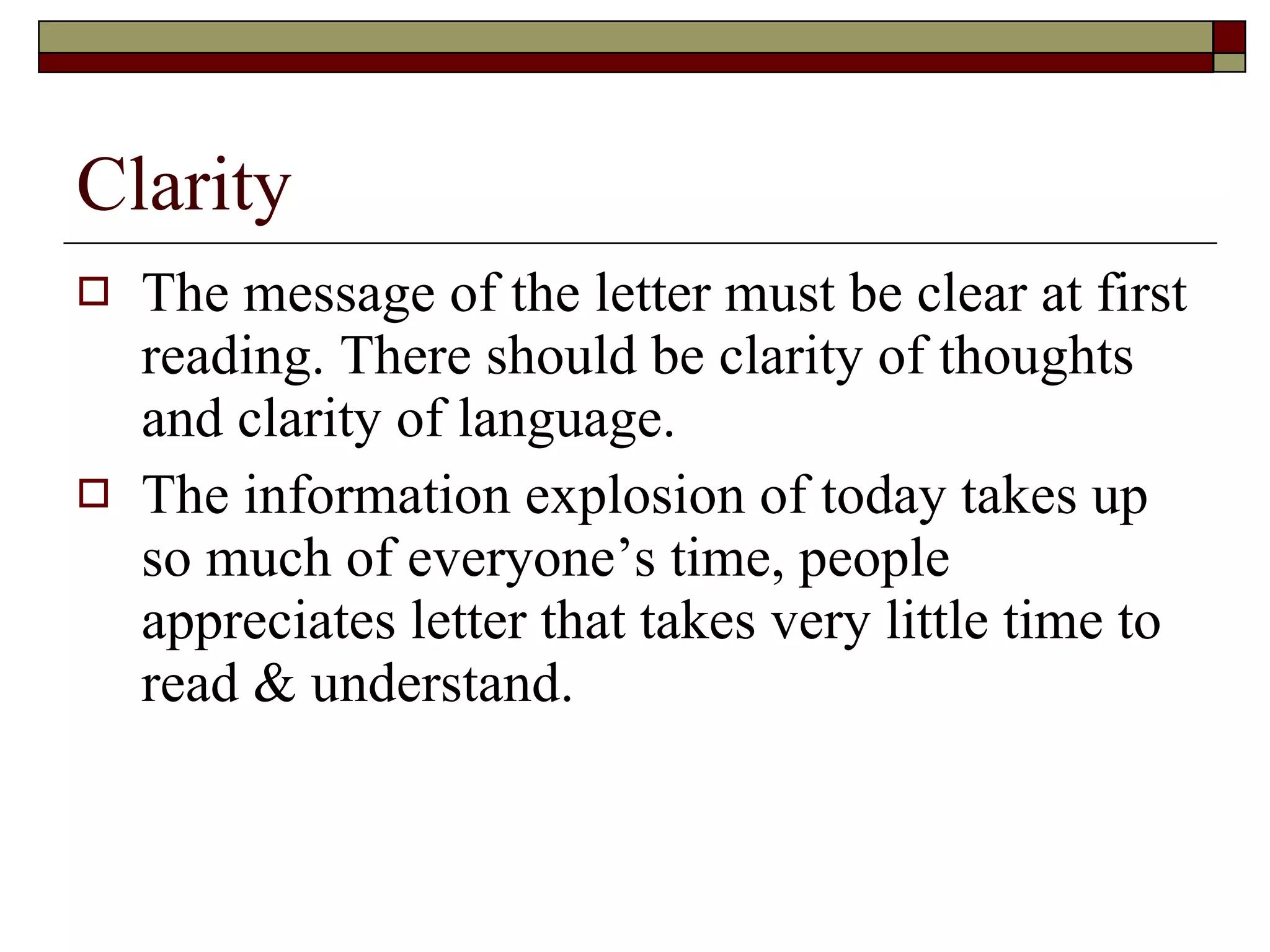 Clarity The message of the letter must be clear at first reading. There should be clarity of thoughts and clarity of language. The information explosion of today takes up so much of everyone’s time, people appreciates letter that takes very little time to read & understand. 