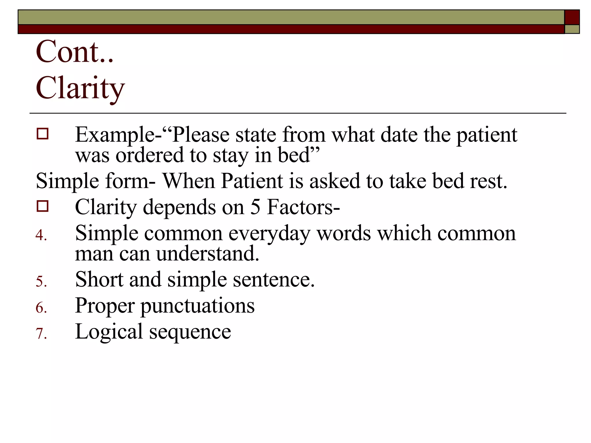 Cont.. Clarity Example-“Please state from what date the patient was ordered to stay in bed” Simple form- When Patient is asked to take bed rest. Clarity depends on 5 Factors- Simple common everyday words which common man can understand. Short and simple sentence. Proper punctuations Logical sequence 