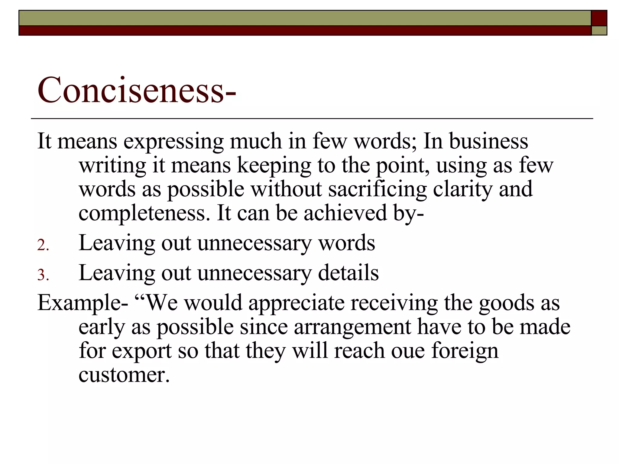 Conciseness- It means expressing much in few words; In business writing it means keeping to the point, using as few words as possible without sacrificing clarity and completeness. It can be achieved by- Leaving out unnecessary words Leaving out unnecessary details Example- “We would appreciate receiving the goods as early as possible since arrangement have to be made for export so that they will reach oue foreign customer. 
