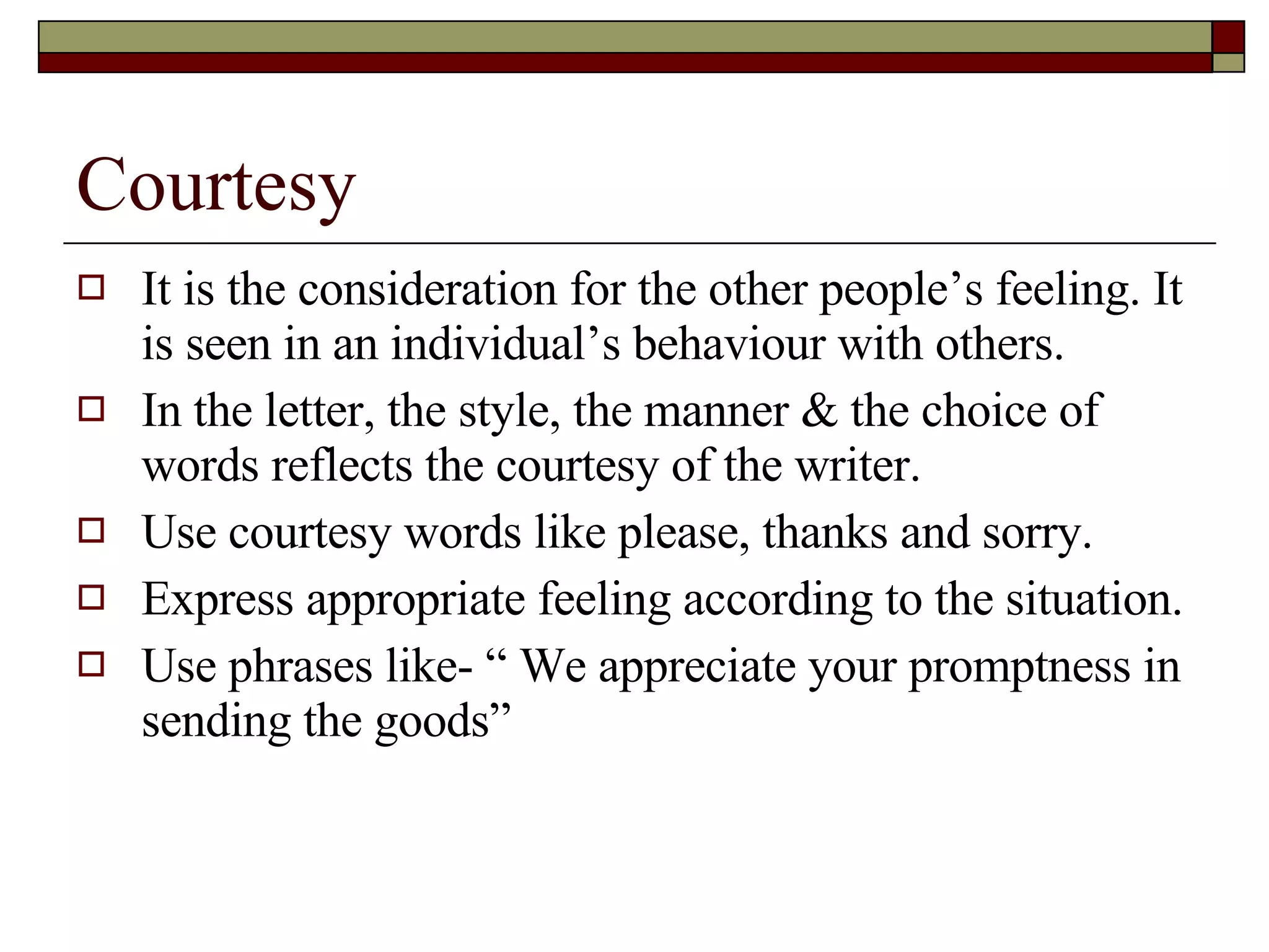 Courtesy It is the consideration for the other people’s feeling. It is seen in an individual’s behaviour with others. In the letter, the style, the manner & the choice of words reflects the courtesy of the writer. Use courtesy words like please, thanks and sorry. Express appropriate feeling according to the situation. Use phrases like- “ We appreciate your promptness in sending the goods” 