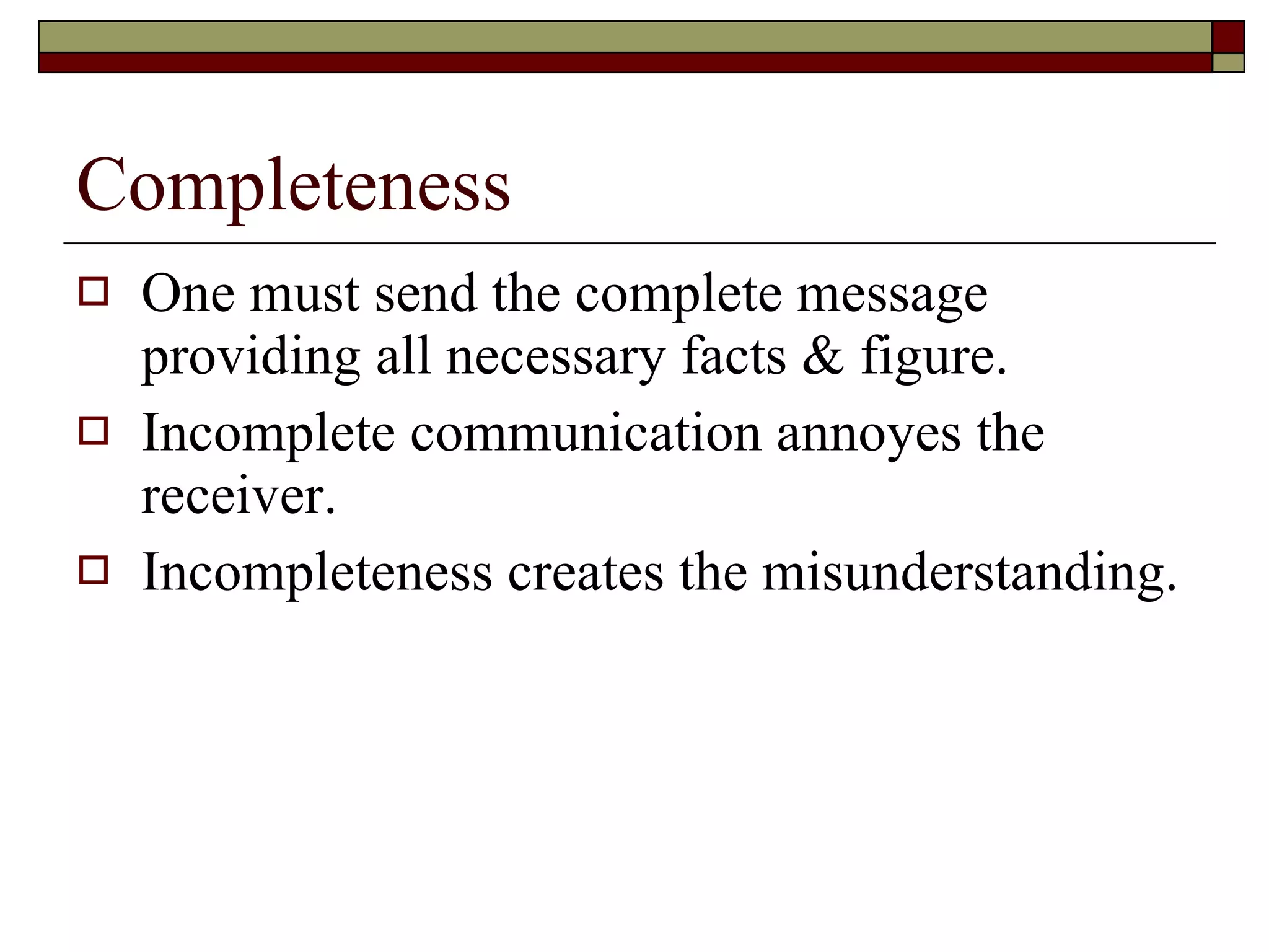 Completeness One must send the complete message providing all necessary facts & figure. Incomplete communication annoyes the receiver. Incompleteness creates the misunderstanding. 