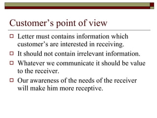Customer’s point of view Letter must contains information which customer’s are interested in receiving. It should not contain irrelevant information. Whatever we communicate it should be value to the receiver. Our awareness of the needs of the receiver will make him more receptive. 