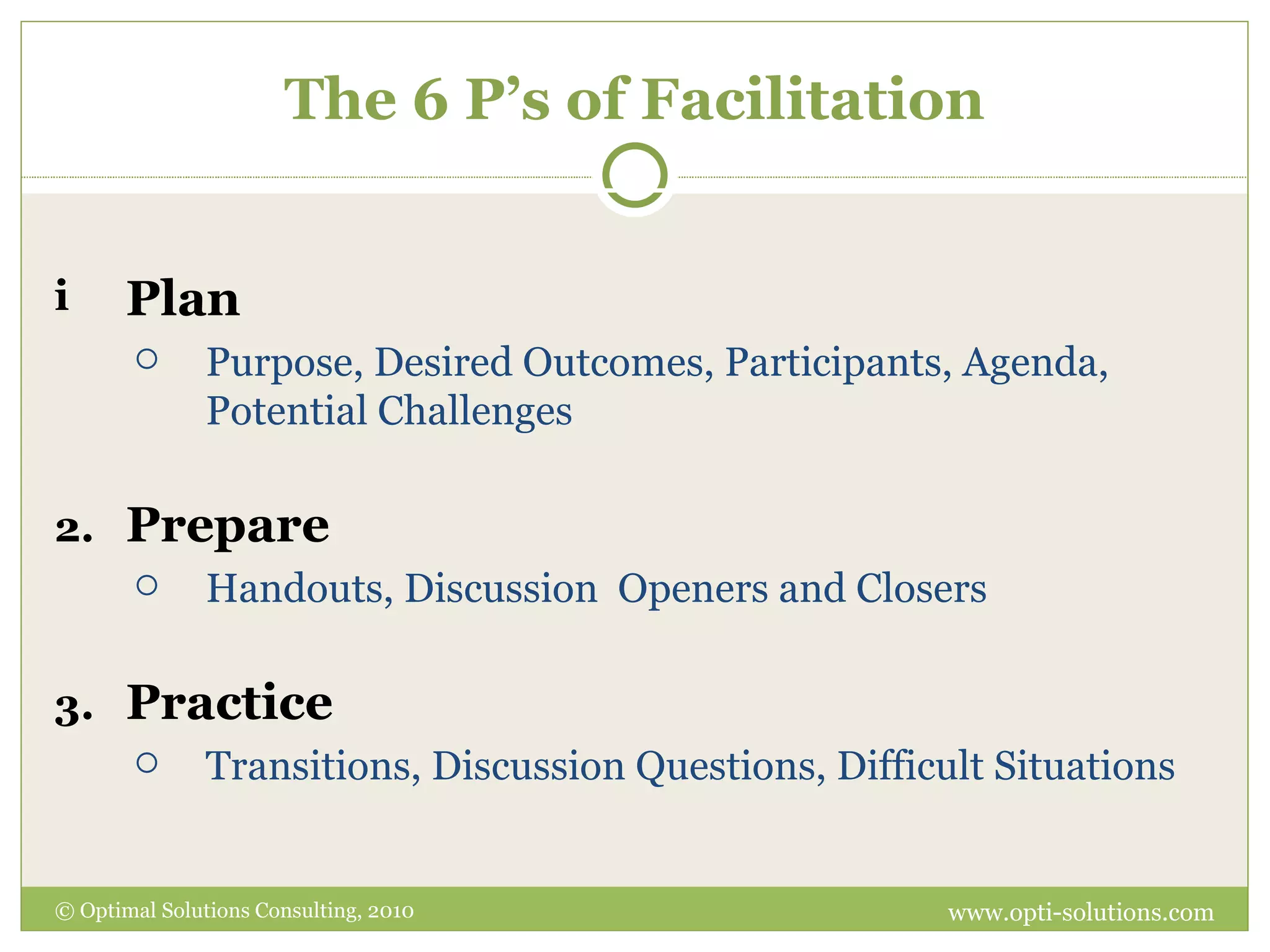 The 6 P’s of Facilitation Plan   Purpose, Desired Outcomes, Participants, Agenda, Potential Challenges Prepare Handouts, Discussion  Openers and Closers Practice Transitions, Discussion Questions, Difficult Situations © Optimal Solutions Consulting, 2010 www.opti-solutions.com 
