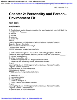 Scandura, Essentials of Organizational Behavior 2e
SAGE Publishing, 2019
Chapter 2: Personality and Person–
Environment Fit
Test Bank
Multiple Choice
1. Regularities in feeling, thought and action that are characteristic of an individual: this
is the definition of ______.
A. attitude
B. emotion
C. behavior
D. personality
Ans: D
Learning Objective: 2-1: Define personality, and discuss the role of heredity.
Cognitive Domain: Knowledge
Answer Location: What is Personality?
Difficulty Level: Medium
AACSB: Integrating knowledge across fields
2. Kristi is a new manager and she wants to successfully grasp how individual
differences affect organizational behavior. She should be able to understand ______.
A. her own personality only
B. others’ personalities only
C. both her own personality and the personalities of others
D. neither her own personality nor the personalities of others
Ans: C
Learning Objective: 2-1: Define personality, and discuss the role of heredity.
Cognitive Domain: Application
Answer Location: What is Personality?
Difficulty Level: Medium
AACSB: Leading in organizational situations
3. Personality is ______.
A. constantly changing
B. relatively stable
C. unable to change at all
D. unimportant to organizational behavior
Ans: B
Learning Objective: 2-1: Define personality, and discuss the role of heredity.
Cognitive Domain: Comprehension
Answer Location: What is Personality?
Essentials of Organizational Behavior 2nd Edition Scandura Test Bank
Full Download: http://alibabadownload.com/product/essentials-of-organizational-behavior-2nd-edition-scandura-test-bank/
This sample only, Download all chapters at: alibabadownload.com
 