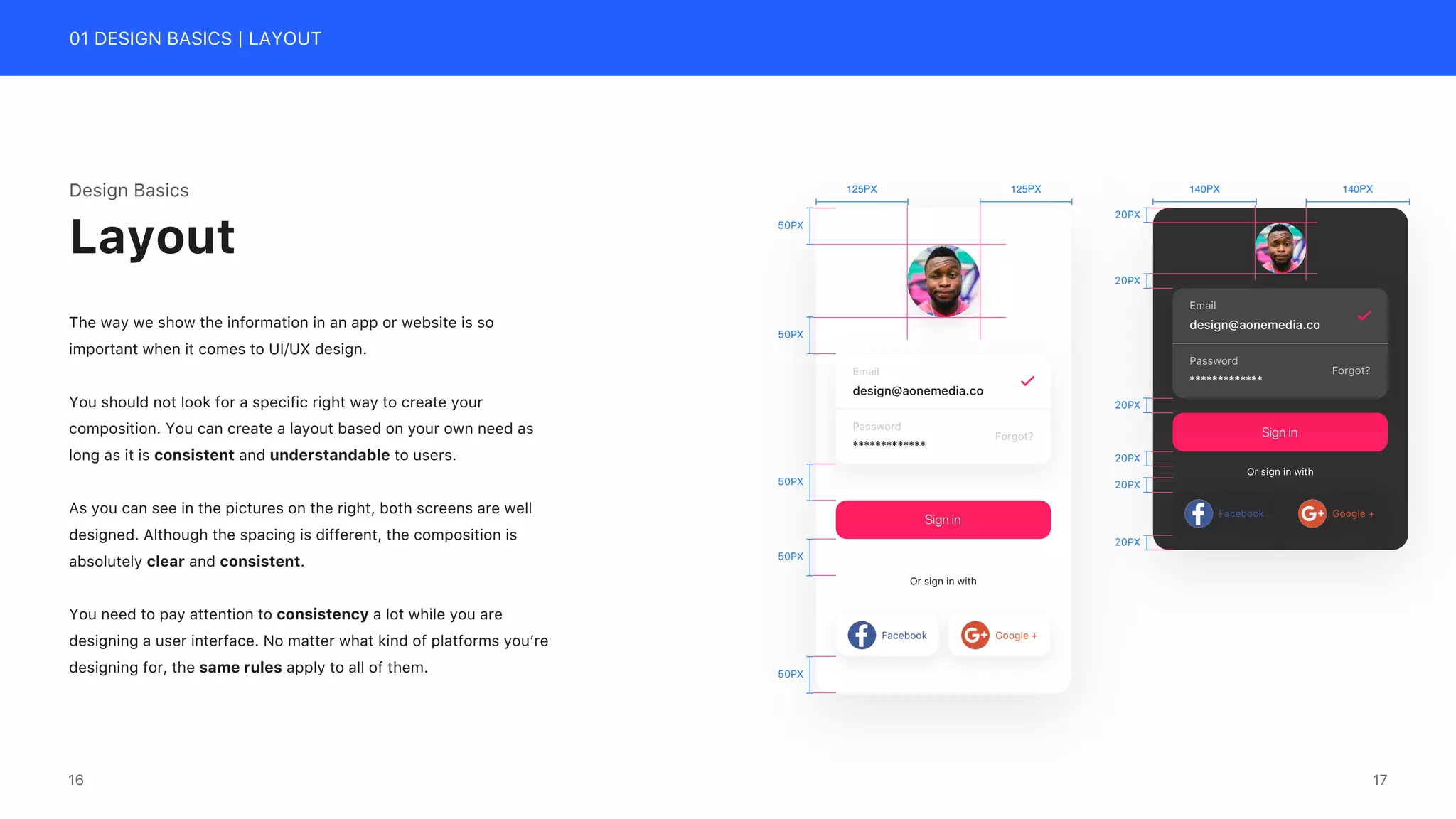 01 DESIGN BASICS | LAYOUT
Design Basics
The way we show the information in an app or website is so
important when it comes to UI/UX design.
You should not look for a specific right way to create your
composition. You can create a layout based on your own need as
long as it is consistent and understandable to users.
As you can see in the pictures on the right, both screens are well
designed. Although the spacing is different, the composition is
absolutely clear and consistent.
You need to pay attention to consistency a lot while you are
designing a user interface. No matter what kind of platforms you&rsquo;re
designing for, the same rules apply to all of them.
Layout
Or sign in with
Facebook Google +
Sign in
Email
design@aonemedia.co
Password
Forgot?
*************
125PX 125PX
50PX
50PX
50PX
50PX
50PX
Or sign in with
Facebook Google +
Sign in
Email
design@aonemedia.co
Password
Forgot?
*************
140PX 140PX
20PX
20PX
20PX
20PX
20PX
20PX
17
16
 