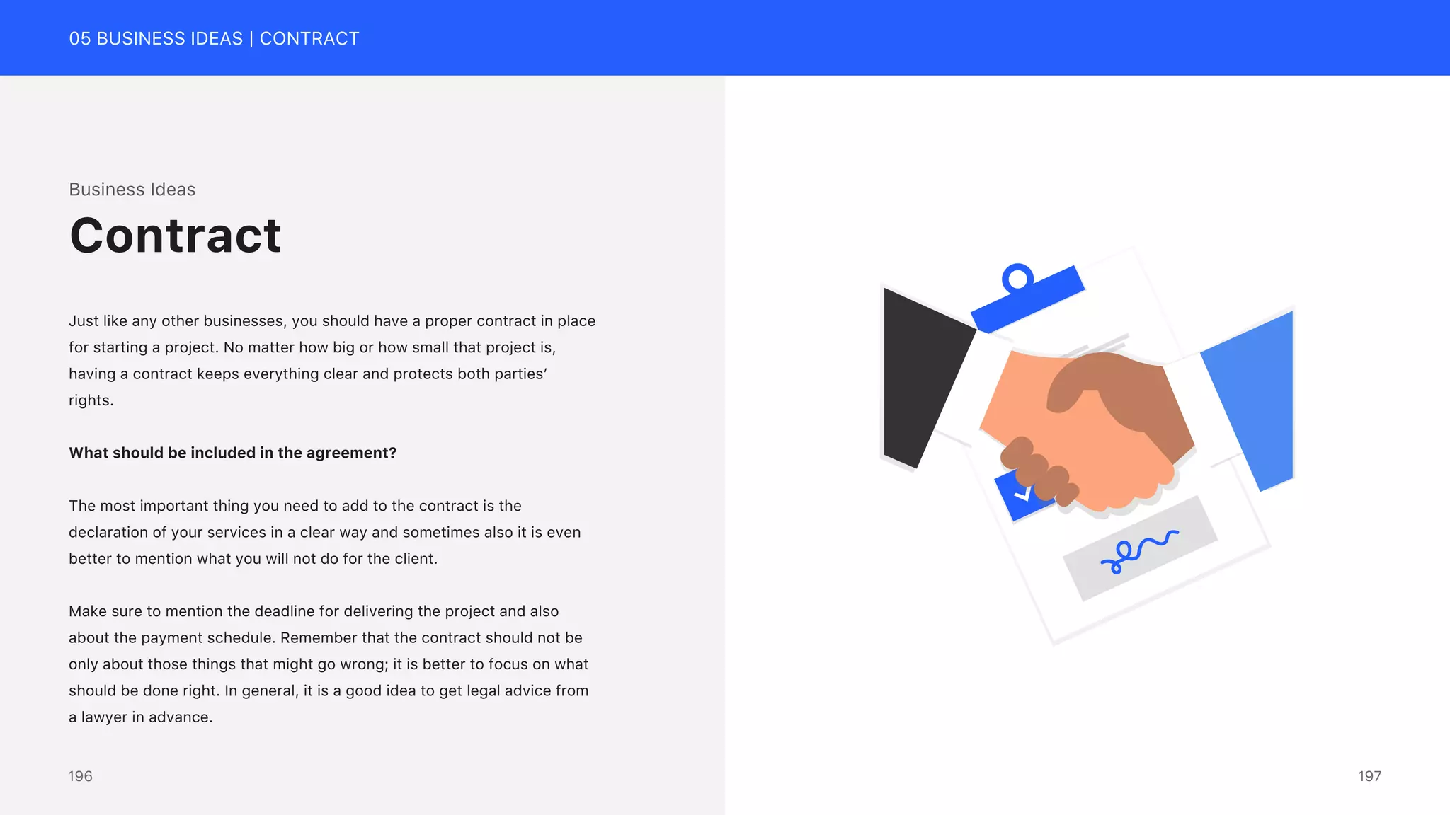 05 BUSINESS IDEAS | CONTRACT
Business Ideas
Just like any other businesses, you should have a proper contract in place
for starting a project. No matter how big or how small that project is,
having a contract keeps everything clear and protects both parties&rsquo;
rights.
What should be included in the agreement?
The most important thing you need to add to the contract is the
declaration of your services in a clear way and sometimes also it is even
better to mention what you will not do for the client.
Make sure to mention the deadline for delivering the project and also
about the payment schedule. Remember that the contract should not be
only about those things that might go wrong; it is better to focus on what
should be done right. In general, it is a good idea to get legal advice from
a lawyer in advance.
Contract
197
196
 
