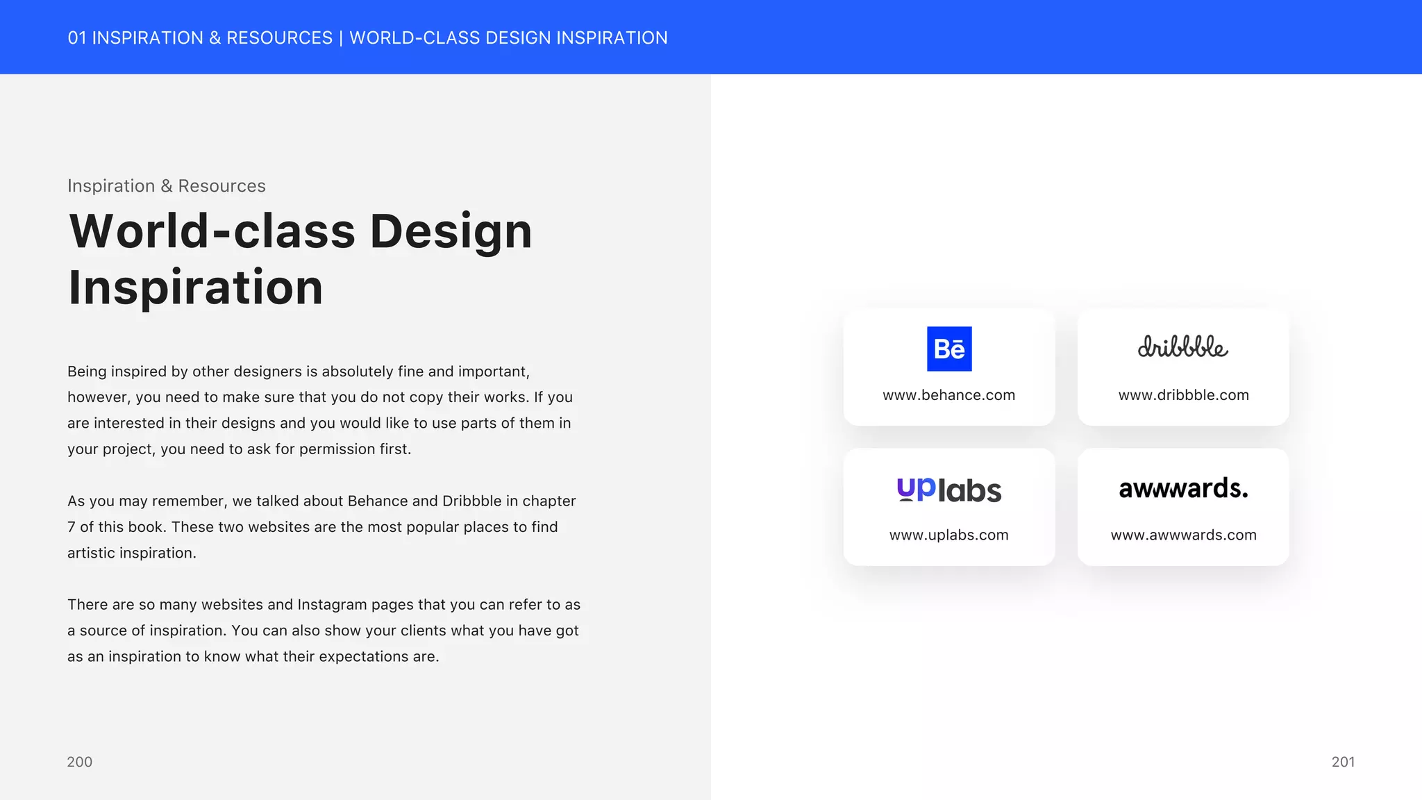 01 INSPIRATION & RESOURCES | WORLD-CLASS DESIGN INSPIRATION
Inspiration & Resources
Being inspired by other designers is absolutely fine and important,
however, you need to make sure that you do not copy their works. If you
are interested in their designs and you would like to use parts of them in
your project, you need to ask for permission first.
As you may remember, we talked about Behance and Dribbble in chapter
7 of this book. These two websites are the most popular places to find
artistic inspiration.
There are so many websites and Instagram pages that you can refer to as
a source of inspiration. You can also show your clients what you have got
as an inspiration to know what their expectations are.
World-class Design
Inspiration
www.behance.com www.dribbble.com
www.uplabs.com www.awwwards.com
201
200
 