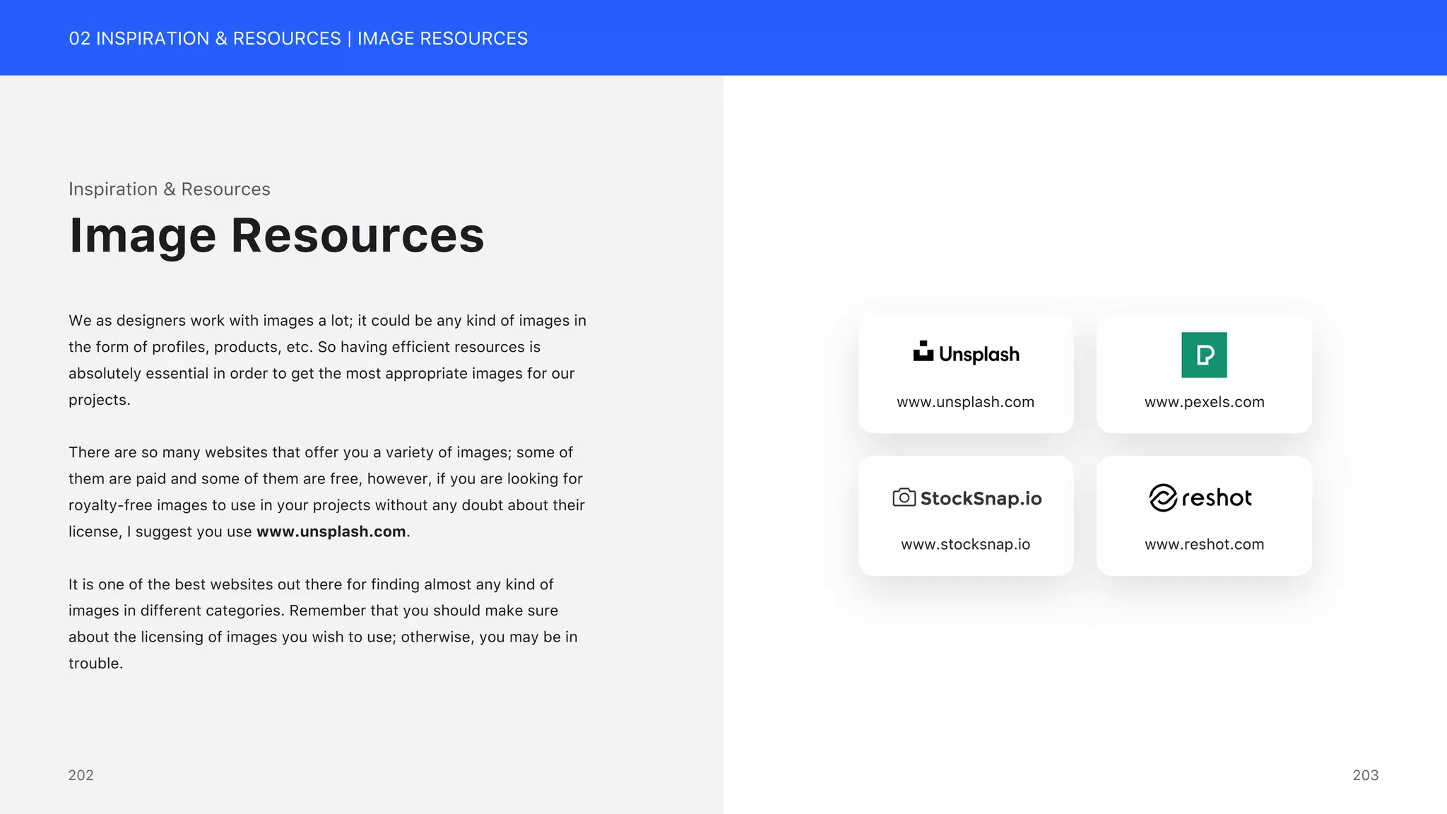 02 INSPIRATION & RESOURCES | IMAGE RESOURCES
Inspiration & Resources
We as designers work with images a lot; it could be any kind of images in
the form of profiles, products, etc. So having efficient resources is
absolutely essential in order to get the most appropriate images for our
projects.
There are so many websites that offer you a variety of images; some of
them are paid and some of them are free, however, if you are looking for
royalty-free images to use in your projects without any doubt about their
license, I suggest you use www.unsplash.com.
It is one of the best websites out there for finding almost any kind of
images in different categories. Remember that you should make sure
about the licensing of images you wish to use; otherwise, you may be in
trouble.
Image Resources
www.unsplash.com www.pexels.com
www.stocksnap.io www.reshot.com
203
202
 