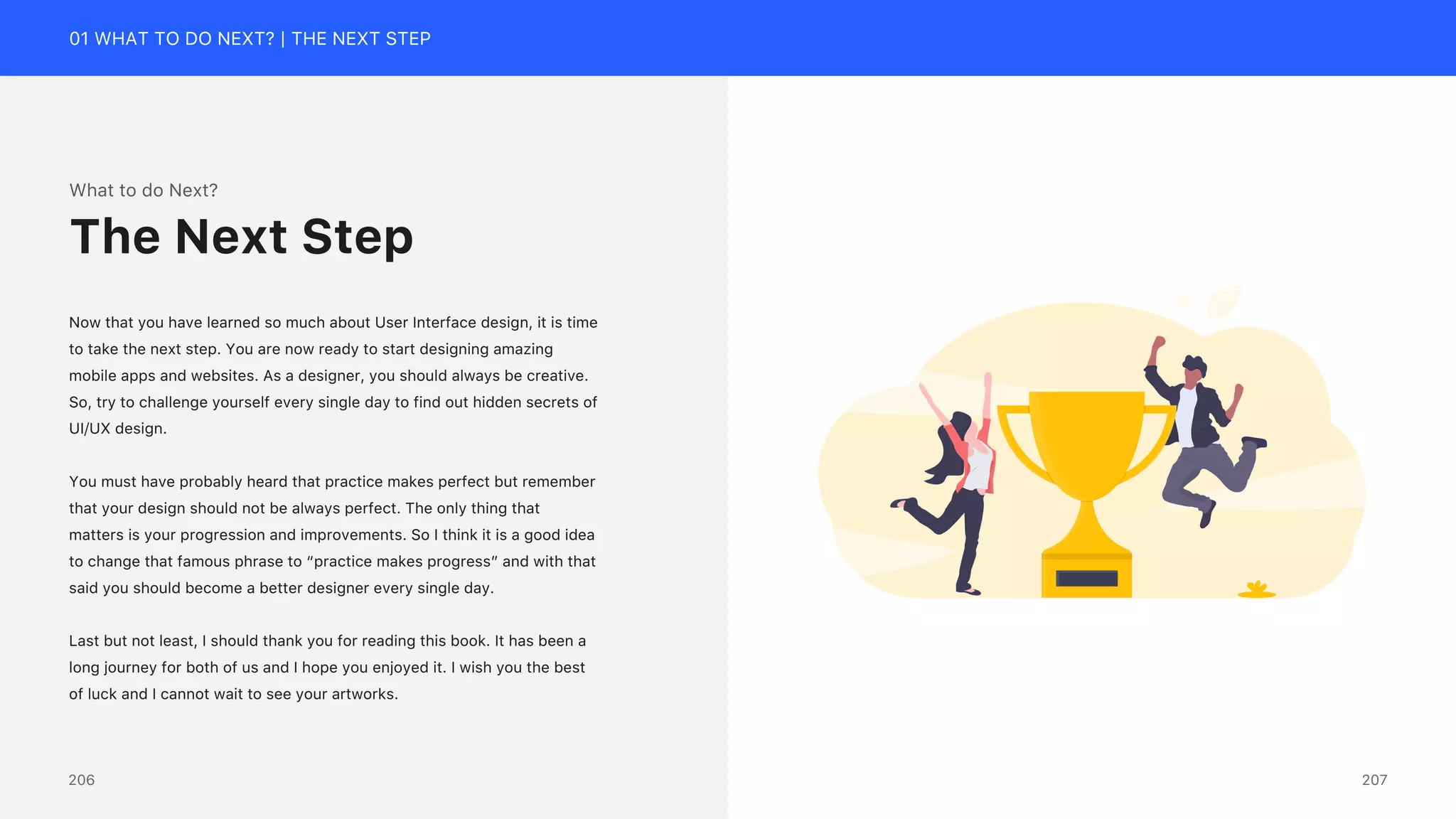 01 WHAT TO DO NEXT? | THE NEXT STEP
What to do Next?
Now that you have learned so much about User Interface design, it is time
to take the next step. You are now ready to start designing amazing
mobile apps and websites. As a designer, you should always be creative.
So, try to challenge yourself every single day to find out hidden secrets of
UI/UX design.
You must have probably heard that practice makes perfect but remember
that your design should not be always perfect. The only thing that
matters is your progression and improvements. So I think it is a good idea
to change that famous phrase to &ldquo;practice makes progress&rdquo; and with that
said you should become a better designer every single day.
Last but not least, I should thank you for reading this book. It has been a
long journey for both of us and I hope you enjoyed it. I wish you the best
of luck and I cannot wait to see your artworks.
The Next Step
207
206
 