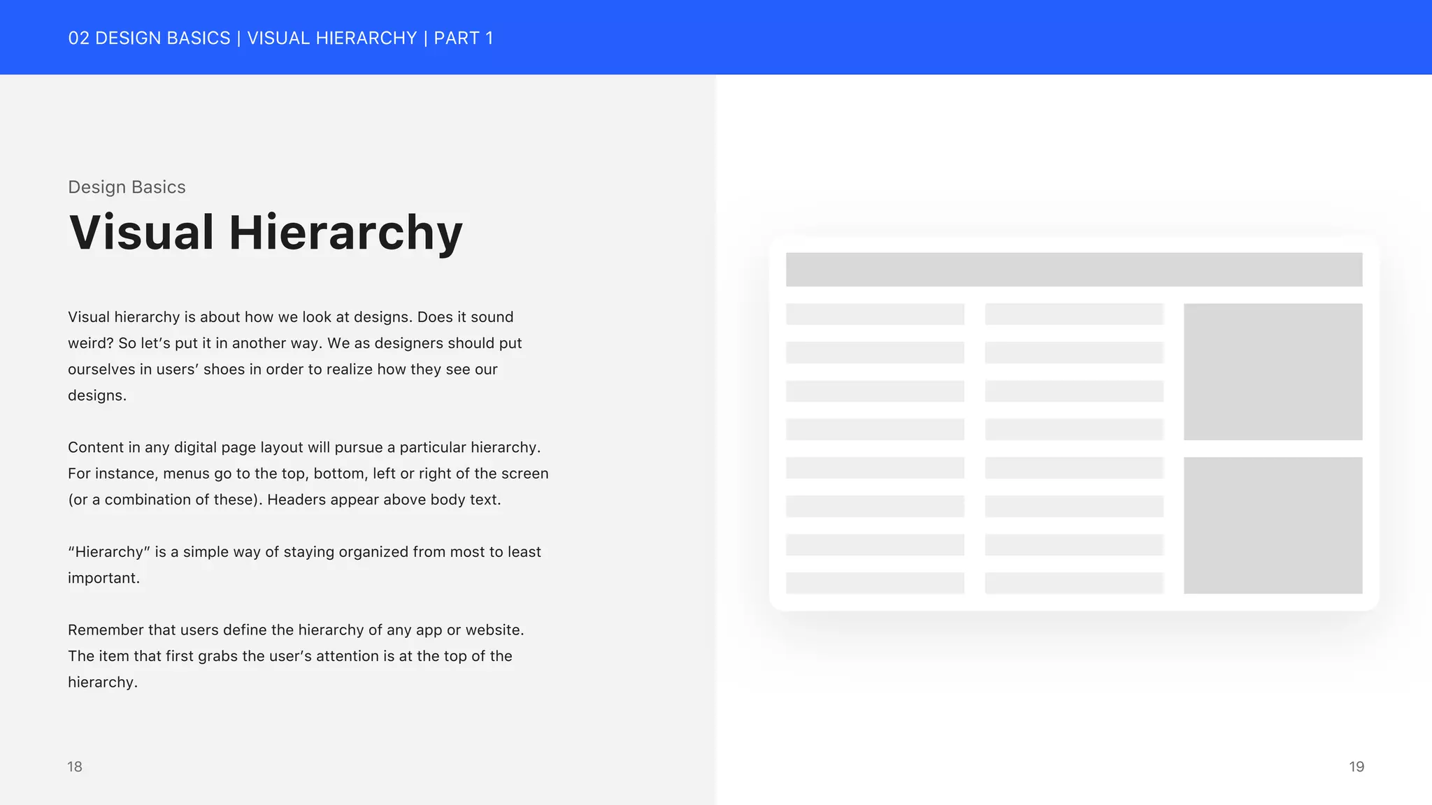 02 DESIGN BASICS | VISUAL HIERARCHY | PART 1
Design Basics
Visual hierarchy is about how we look at designs. Does it sound
weird? So let&rsquo;s put it in another way. We as designers should put
ourselves in users&rsquo; shoes in order to realize how they see our
designs.
Content in any digital page layout will pursue a particular hierarchy.
For instance, menus go to the top, bottom, left or right of the screen
(or a combination of these). Headers appear above body text.
&ldquo;Hierarchy&rdquo; is a simple way of staying organized from most to least
important.
Remember that users define the hierarchy of any app or website.
The item that first grabs the user&rsquo;s attention is at the top of the
hierarchy.
Visual Hierarchy
19
18
 