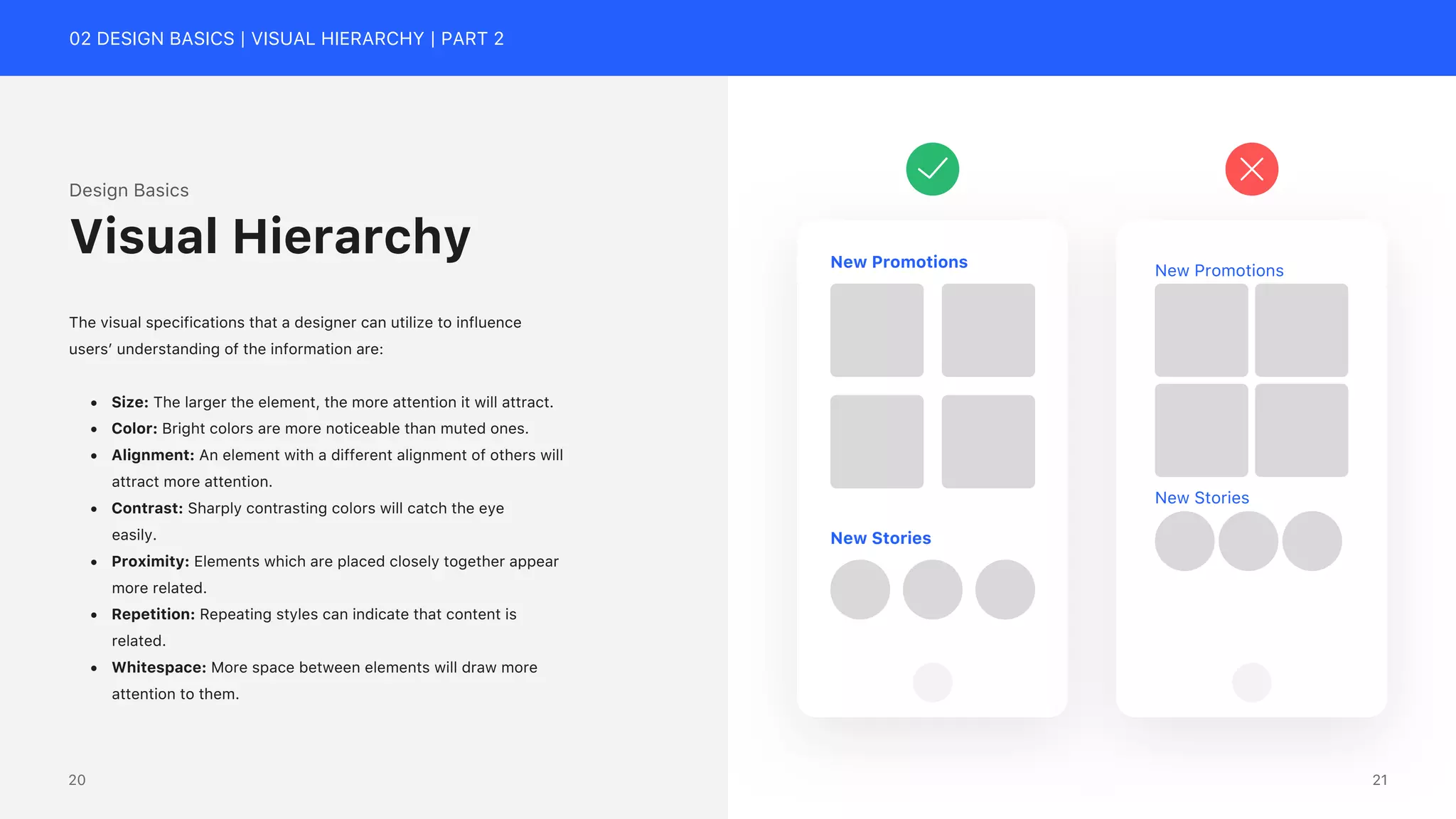 02 DESIGN BASICS | VISUAL HIERARCHY | PART 2
Design Basics
The visual specifications that a designer can utilize to influence
users&rsquo; understanding of the information are:
&bull; Size: The larger the element, the more attention it will attract.
&bull; Color: Bright colors are more noticeable than muted ones.
&bull; Alignment: An element with a different alignment of others will
attract more attention.
&bull; Contrast: Sharply contrasting colors will catch the eye
easily.
&bull; Proximity: Elements which are placed closely together appear
more related.
&bull; Repetition: Repeating styles can indicate that content is
related.
&bull; Whitespace: More space between elements will draw more
attention to them.
Visual Hierarchy New Promotions
New Stories
New Promotions
New Stories
21
20
 