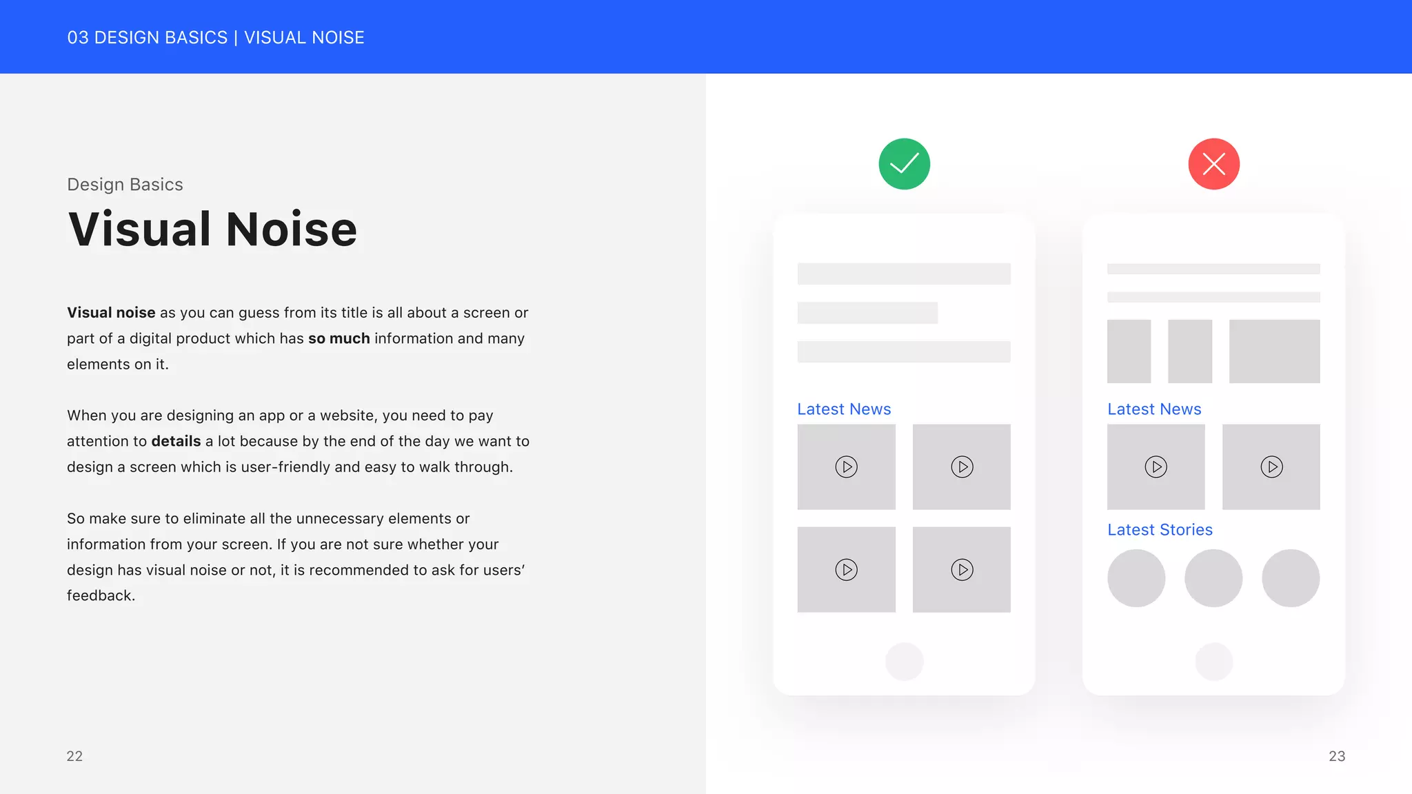 03 DESIGN BASICS | VISUAL NOISE
Design Basics
Visual noise as you can guess from its title is all about a screen or
part of a digital product which has so much information and many
elements on it.
When you are designing an app or a website, you need to pay
attention to details a lot because by the end of the day we want to
design a screen which is user-friendly and easy to walk through.
So make sure to eliminate all the unnecessary elements or
information from your screen. If you are not sure whether your
design has visual noise or not, it is recommended to ask for users&rsquo;
feedback.
Visual Noise
Latest News Latest News
Latest Stories
23
22
 