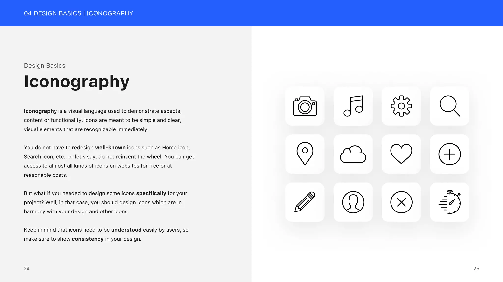 04 DESIGN BASICS | ICONOGRAPHY
Design Basics
Iconography is a visual language used to demonstrate aspects,
content or functionality. Icons are meant to be simple and clear,
visual elements that are recognizable immediately.
You do not have to redesign well-known icons such as Home icon,
Search icon, etc., or let&rsquo;s say, do not reinvent the wheel. You can get
access to almost all kinds of icons on websites for free or at
reasonable costs.
But what if you needed to design some icons specifically for your
project? Well, in that case, you should design icons which are in
harmony with your design and other icons.
Keep in mind that icons need to be understood easily by users, so
make sure to show consistency in your design.
Iconography
25
24
 