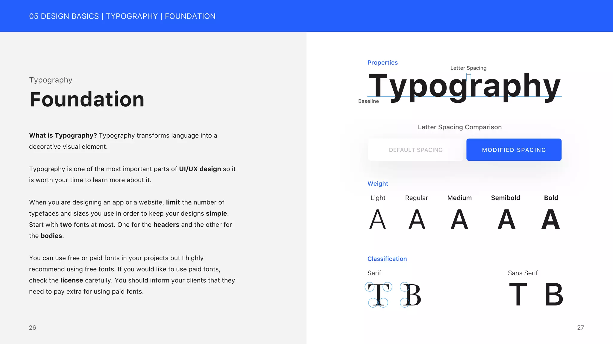 05 DESIGN BASICS | TYPOGRAPHY | FOUNDATION
Letter Spacing
Typography
Baseline
Typography
What is Typography? Typography transforms language into a
decorative visual element.
Typography is one of the most important parts of UI/UX design so it
is worth your time to learn more about it.
When you are designing an app or a website, limit the number of
typefaces and sizes you use in order to keep your designs simple.
Start with two fonts at most. One for the headers and the other for
the bodies.
You can use free or paid fonts in your projects but I highly
recommend using free fonts. If you would like to use paid fonts,
check the license carefully. You should inform your clients that they
need to pay extra for using paid fonts.
Foundation
Letter Spacing Comparison
DEFAULT SPACING MODIFIED SPACING
Weight
A
Light
A
Regular
A
Medium
A
Semibold
A
Bold
Classification
Properties
Serif
T B
Sans Serif
T B
27
26
 