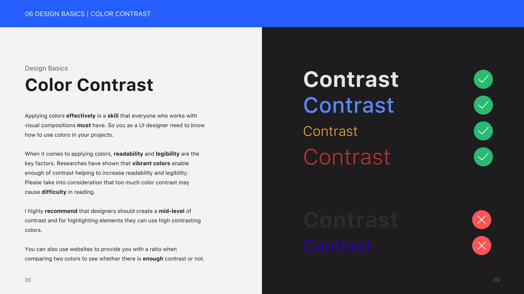 06 DESIGN BASICS | COLOR CONTRAST
Contrast
Contrast
Contrast
Contrast
Contrast
Contrast
Design Basics
Applying colors effectively is a skill that everyone who works with
visual compositions must have. So you as a UI designer need to know
how to use colors in your projects.
When it comes to applying colors, readability and legibility are the
key factors. Researches have shown that vibrant colors enable
enough of contrast helping to increase readability and legibility.
Please take into consideration that too much color contrast may
cause difficulty in reading.
I highly recommend that designers should create a mid-level of
contrast and for highlighting elements they can use high contrasting
colors.
You can also use websites to provide you with a ratio when
comparing two colors to see whether there is enough contrast or not.
Color Contrast
29
28
 