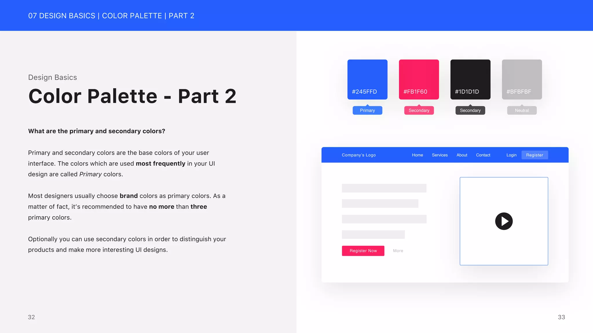 07 DESIGN BASICS | COLOR PALETTE | PART 2
#FB1F60
#245FFD #BFBFBF
#1D1D1D
Primary Secondary Secondary Neutral
Design Basics
What are the primary and secondary colors?
Primary and secondary colors are the base colors of your user
interface. The colors which are used most frequently in your UI
design are called Primary colors.
Most designers usually choose brand colors as primary colors. As a
matter of fact, it&rsquo;s recommended to have no more than three
primary colors.
Optionally you can use secondary colors in order to distinguish your
products and make more interesting UI designs.
Color Palette - Part 2
Company&rsquo;s Logo Home Services About Contact Login Register
Register Now More
33
32
 