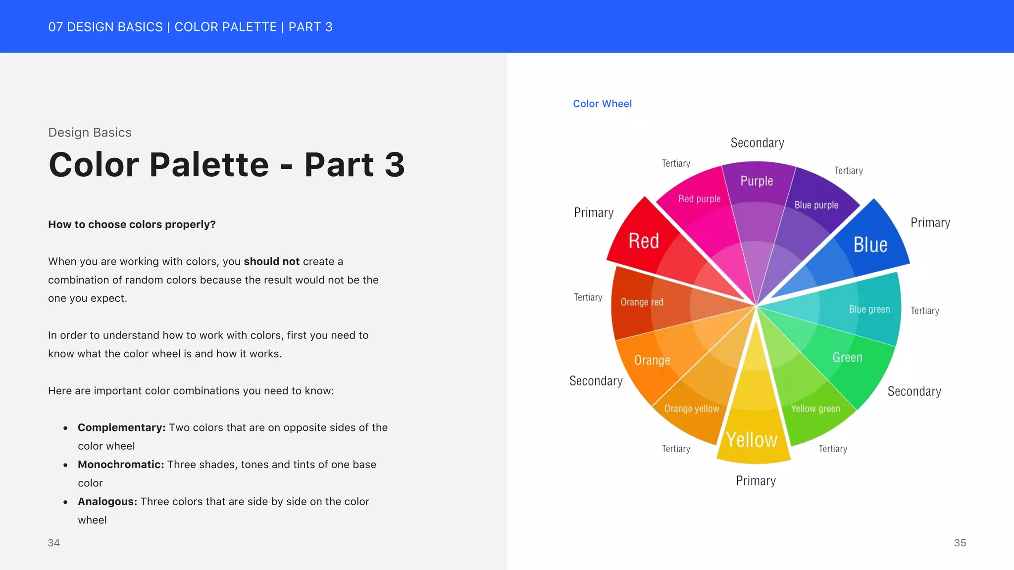 07 DESIGN BASICS | COLOR PALETTE | PART 3
Color Wheel
Design Basics
How to choose colors properly?
When you are working with colors, you should not create a
combination of random colors because the result would not be the
one you expect.
In order to understand how to work with colors, first you need to
know what the color wheel is and how it works.
Here are important color combinations you need to know:
&bull; Complementary: Two colors that are on opposite sides of the
color wheel
&bull; Monochromatic: Three shades, tones and tints of one base
color
&bull; Analogous: Three colors that are side by side on the color
wheel
Color Palette - Part 3
35
34
 