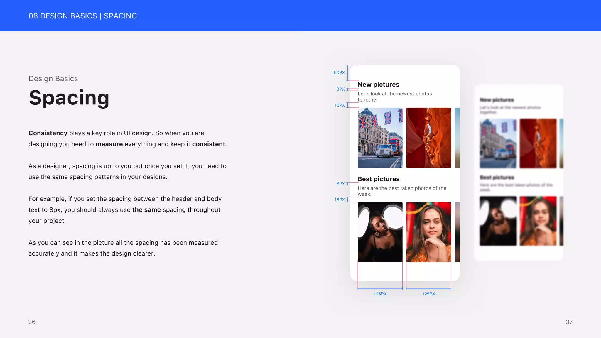 08 DESIGN BASICS | SPACING
Design Basics
Consistency plays a key role in UI design. So when you are
designing you need to measure everything and keep it consistent.
As a designer, spacing is up to you but once you set it, you need to
use the same spacing patterns in your designs.
For example, if you set the spacing between the header and body
text to 8px, you should always use the same spacing throughout
your project.
As you can see in the picture all the spacing has been measured
accurately and it makes the design clearer.
Spacing
New pictures
Best pictures
Here are the best taken photos of the
week.
16PX
8PX
16PX
8PX
125PX
125PX
50PX
Let&rsquo;s look at the newest photos
together.
37
36
 