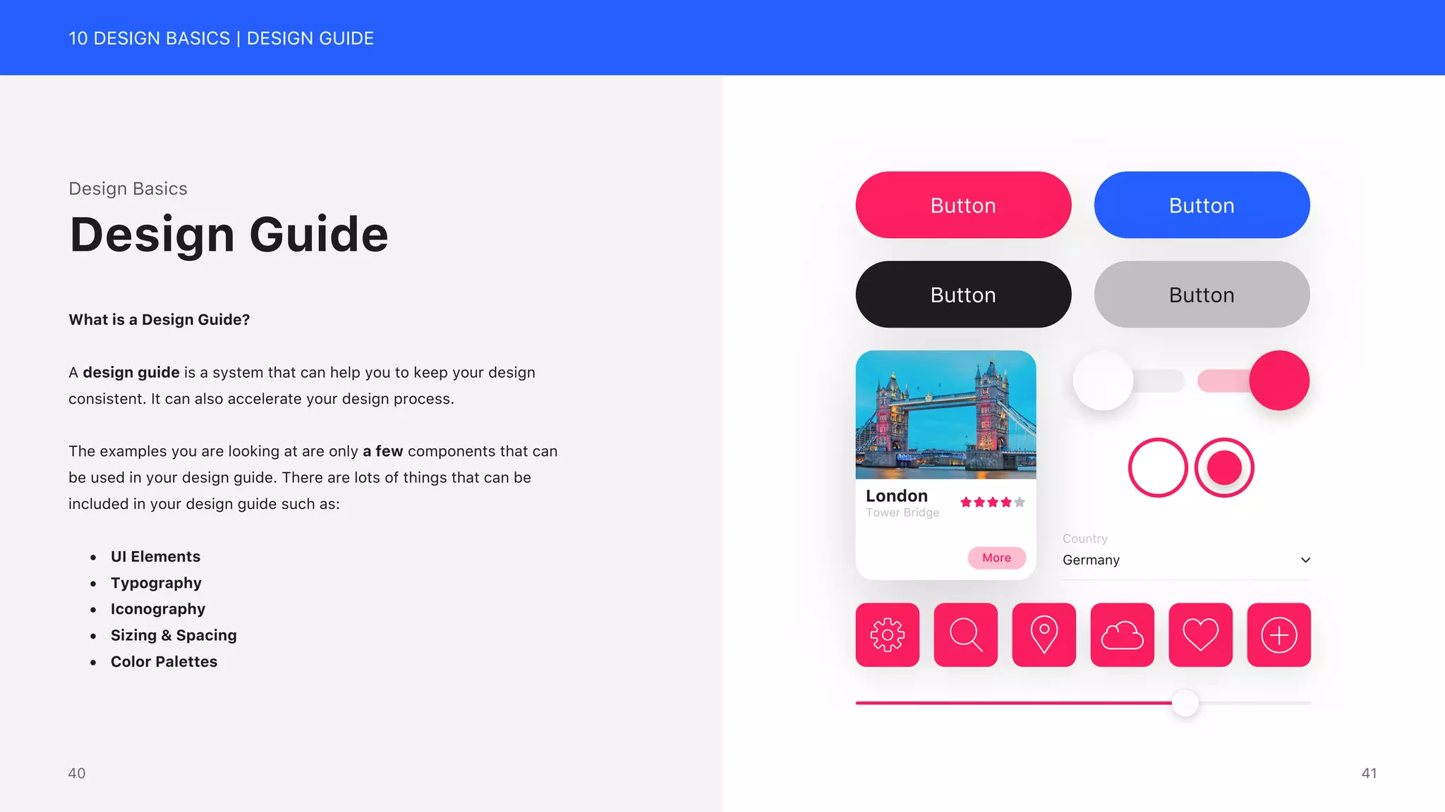 10 DESIGN BASICS | DESIGN GUIDE
Country
Germany
London
Tower Bridge
More
Button Button
Button Button
Design Basics
What is a Design Guide?
A design guide is a system that can help you to keep your design
consistent. It can also accelerate your design process.
The examples you are looking at are only a few components that can
be used in your design guide. There are lots of things that can be
included in your design guide such as:
&bull; UI Elements
&bull; Typography
&bull; Iconography
&bull; Sizing & Spacing
&bull; Color Palettes
Design Guide
41
40
 