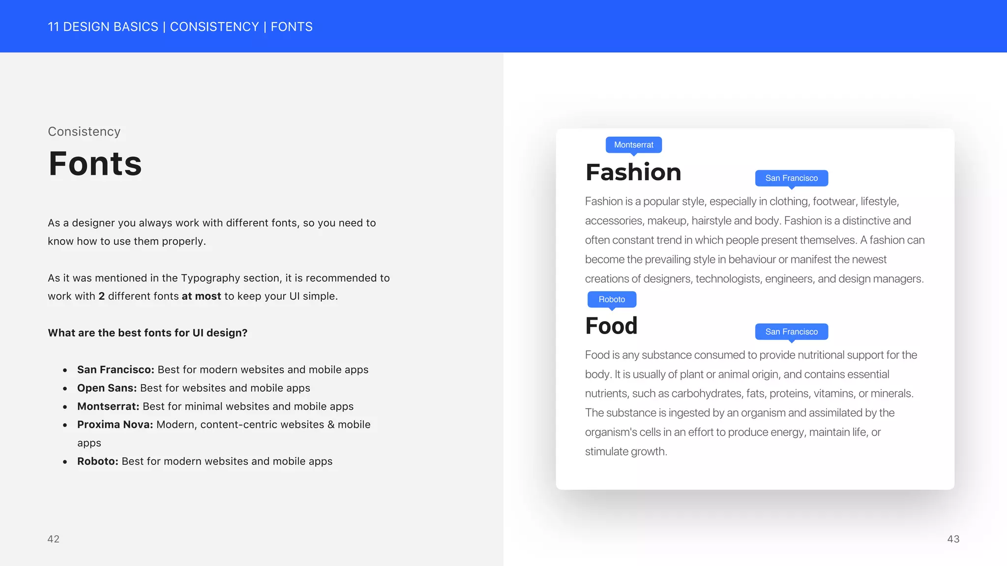 11 DESIGN BASICS | CONSISTENCY | FONTS
Consistency
As a designer you always work with different fonts, so you need to
know how to use them properly.
As it was mentioned in the Typography section, it is recommended to
work with 2 different fonts at most to keep your UI simple.
What are the best fonts for UI design?
&bull; San Francisco: Best for modern websites and mobile apps
&bull; Open Sans: Best for websites and mobile apps
&bull; Montserrat: Best for minimal websites and mobile apps
&bull; Proxima Nova: Modern, content-centric websites & mobile
apps
&bull; Roboto: Best for modern websites and mobile apps
Fonts Fashion
Food
Fashion is a popular style, especially in clothing, footwear, lifestyle,
accessories, makeup, hairstyle and body. Fashion is a distinctive and
often constant trend in which people present themselves. A fashion can
become the prevailing style in behaviour or manifest the newest
creations of designers, technologists, engineers, and design managers.
Food is any substance consumed to provide nutritional support for the
body. It is usually of plant or animal origin, and contains essential
nutrients, such as carbohydrates, fats, proteins, vitamins, or minerals.
The substance is ingested by an organism and assimilated by the
organism's cells in an effort to produce energy, maintain life, or
stimulate growth.
Montserrat
Roboto
San Francisco
San Francisco
43
42
 