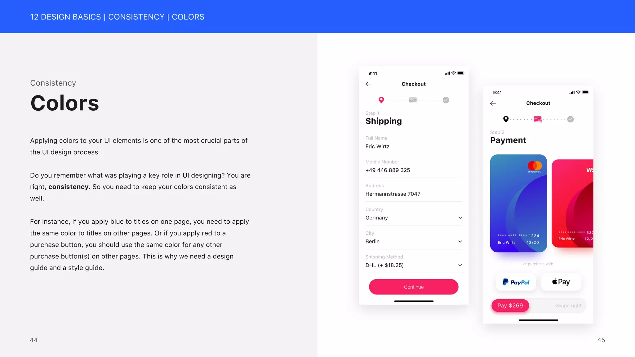 12 DESIGN BASICS | CONSISTENCY | COLORS
Consistency
Applying colors to your UI elements is one of the most crucial parts of
the UI design process.
Do you remember what was playing a key role in UI designing? You are
right, consistency. So you need to keep your colors consistent as
well.
For instance, if you apply blue to titles on one page, you need to apply
the same color to titles on other pages. Or if you apply red to a
purchase button, you should use the same color for any other
purchase button(s) on other pages. This is why we need a design
guide and a style guide.
Colors
45
44
 
