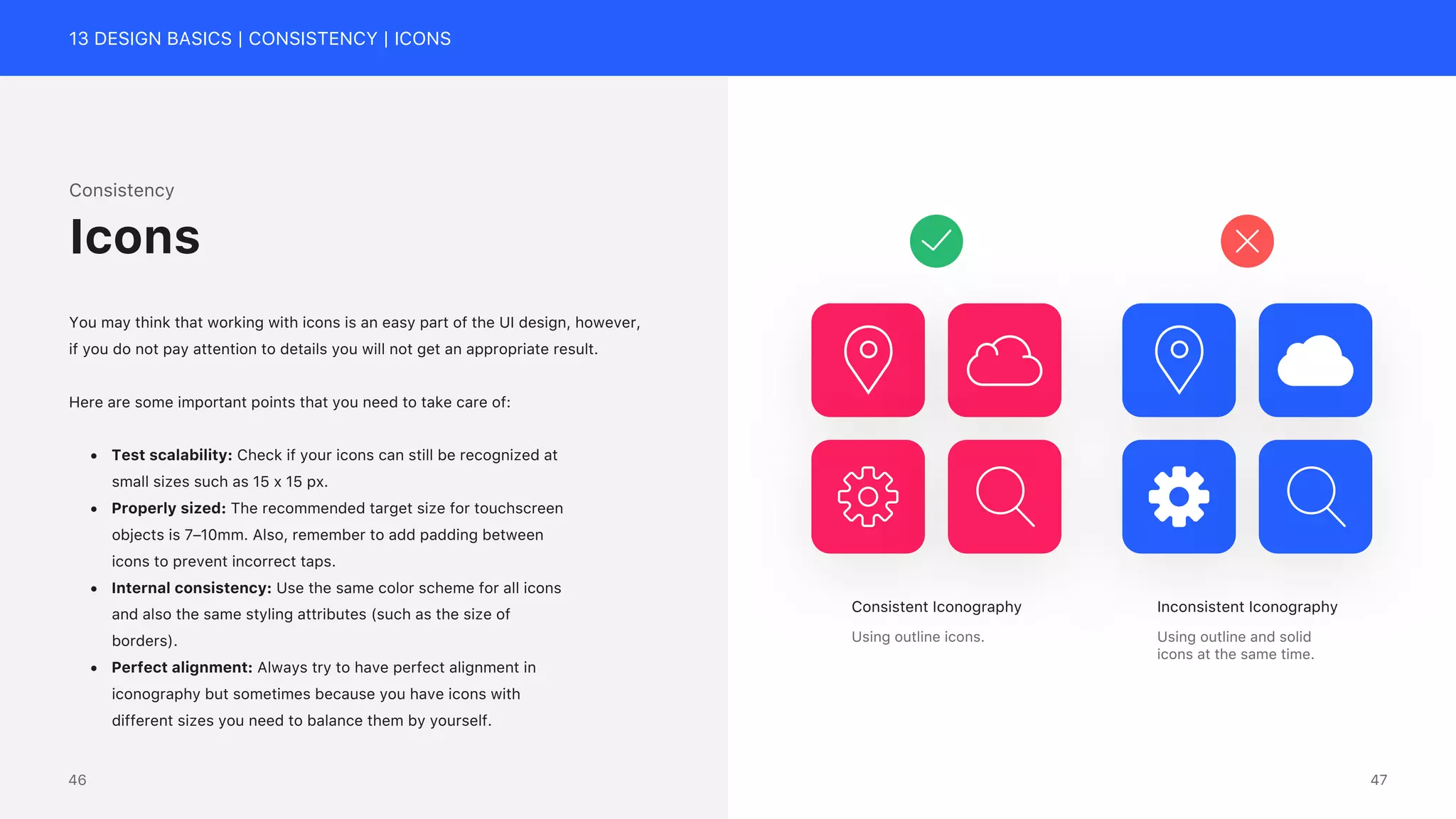 13 DESIGN BASICS | CONSISTENCY | ICONS
Consistency
You may think that working with icons is an easy part of the UI design, however,
if you do not pay attention to details you will not get an appropriate result.
Here are some important points that you need to take care of:
&bull; Test scalability: Check if your icons can still be recognized at
small sizes such as 15 x 15 px.
&bull; Properly sized: The recommended target size for touchscreen
objects is 7&ndash;10mm. Also, remember to add padding between
icons to prevent incorrect taps.
&bull; Internal consistency: Use the same color scheme for all icons
and also the same styling attributes (such as the size of
borders).
&bull; Perfect alignment: Always try to have perfect alignment in
iconography but sometimes because you have icons with
different sizes you need to balance them by yourself.
Icons
Consistent Iconography
Using outline icons.
Inconsistent Iconography
Using outline and solid
icons at the same time.
47
46
 